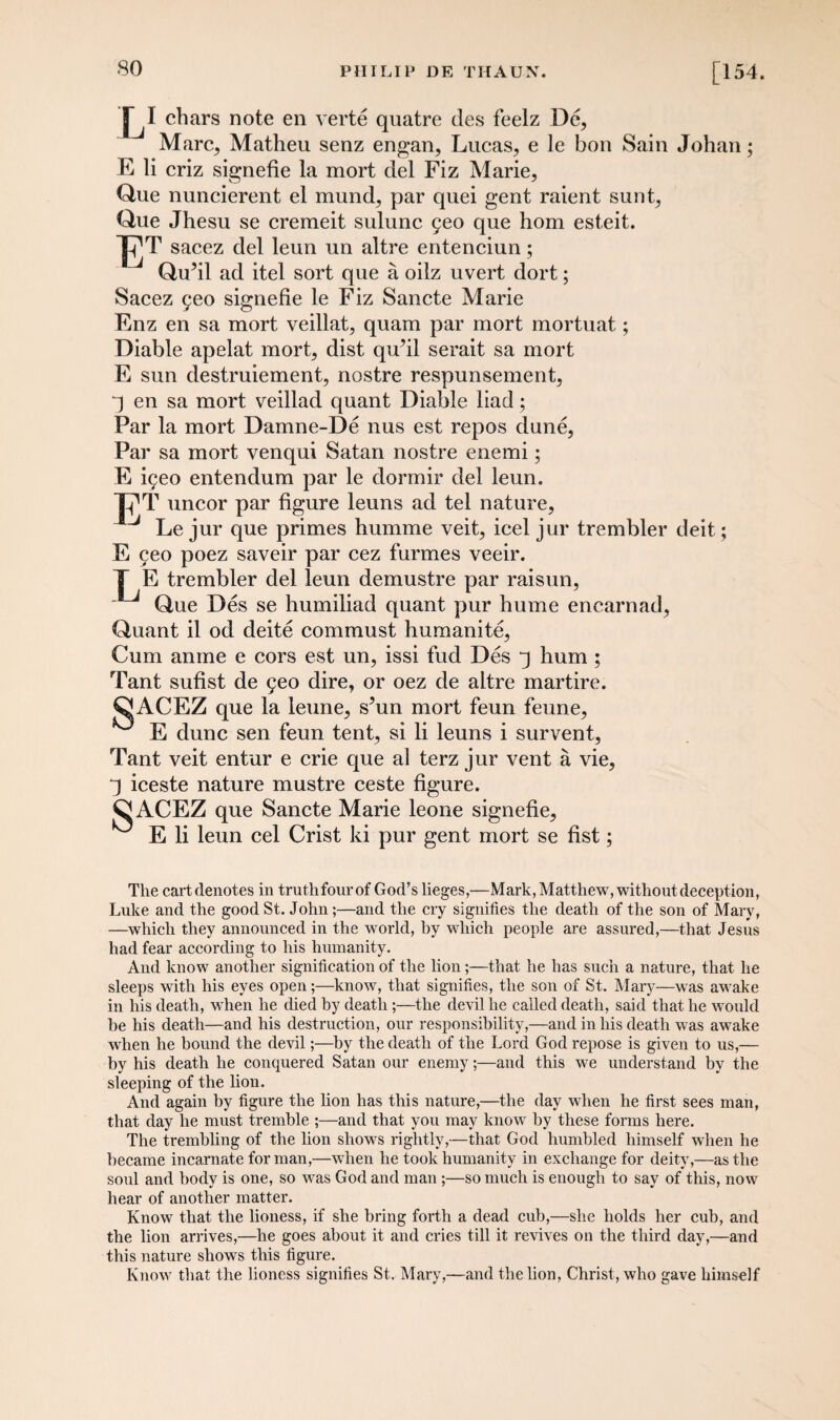 so L1 chars note en verte quatre des feelz De, Marc, Matheu senz engan, Lucas, e le bon Sain Johan; E li criz signefie la mort del Fiz Marie, One nuncierent el mund, par quei gent raient sunt, Que Jhesu se cremeit sulunc geo que hom est.eit. ET. sacez del leun un altre entenciun; Qu’il ad itel sort que a oilz uvert dort; Sacez yeo signefie le Fiz Sancte Marie Fnz en sa mort veillat, quam par mort mortuat; Diable apelat mort, dist qufil serait sa mort E sun destruiement, nostre respunsement, q en sa mort veillad quant Diable liad; Far la mort Damne-De nus est repos dune, Par sa mort venqui Satan nostre enemi; E i9eo entendum par le dormir del leun. Xj1T uncor par figure leuns ad tel nature, J Le jur que primes humme veit, icel jur trembler deit; E 9eo poez saveir par cez furmes veeir. T E trembler del leun demustre par raisun, Que Des se humiliad quant pur hume encarnad, Quant il od deite commust humanite, Cum anme e cors est un, issi fud Des q hum ; Tant sufist de 9eo dire, or oez de altre martire. &ACEZ que la leune, s’un mort feun feune, E dune sen feun tent, si li leuns i survent, Tant veit entur e crie que al terz jur vent a vie, q iceste nature mustre ceste figure. ^[ACEZ que Sancte Marie leone signefie, E li leun cel Crist ki pur gent mort se fist; The cartrlenotes in truthfourof God’s lieges,—Mark, Matthew, without deception, Luke and the good St. John;—and the cry signifies the death of the son of Mary, —which they announced in the world, by which people are assured,—that Jesus had fear according to his humanity. And know another signification of the lion;—that he has such a nature, that he sleeps with his eyes open;—know, that signifies, the son of St. Mary—was awake in his death, when he died by death;—the devil he called death, said that he would he his death—and his destruction, our responsibility,—and in his death was awake when he bound the devil;—by the death of the Lord God repose is given to us,— by his death he conquered Satan our enemy;—and this we understand by the sleeping of the lion. And again by figure the lion has this nature,—the day when he first sees man, that day he must tremble ;—and that you may know by these forms here. The trembling of the lion shows rightly,—that God humbled himself when he became incarnate for man,—when he took humanity in exchange for deity,—as the soul and body is one, so was God and man;—so much is enough to say of this, now hear of another matter. Know that the lioness, if she bring forth a dead cub,—she holds her cub, and the lion arrives,—he goes about it and cries till it revives on the third day,—and this nature shows this figure. Know that the lioness signifies St. Mary,—and the lion, Christ, who gave himself