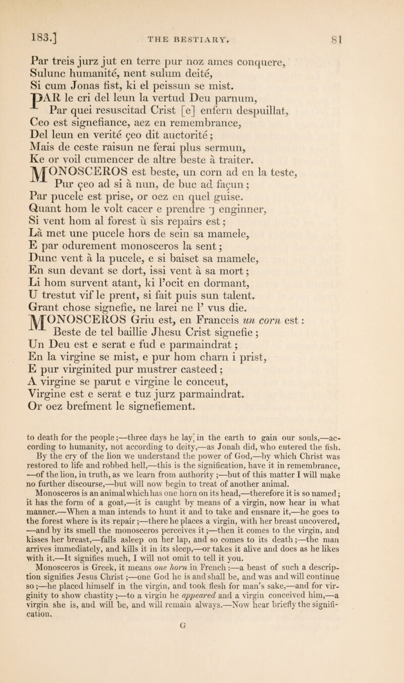 Par treis jurz jut en terre pur noz ames conquere, Sulunc humanity nent sulum cleite^ Si cum Jonas fist^ ki el peissun se mist. DAR le cri del leun la vertud Deu parnum, Par quei resuscitad Crist [e] enfern despuillat, Ceo est signefiance, aez en remembrance, Del leun en verite yeo dit auctorite; Mais de ceste raisun ne ferai plus sermun, Ke or voil cumencer de altre beste a traiter. j^JONOSCEROS est beste, un corn ad en la teste, Pur ^eo ad si a nun, de buc ad fayun; Par pucele est prise, or oez en quel guise. Quant hom le volt cacer e prendre q enginner, Si vent hom al forest u sis repairs est; La met une pucele hors de sein sa mamele, E par odurement monosceros la sent; Dune vent a la pucele, e si baiset sa mamele, En sun devant se dort, issi vent a sa mort; Li hom survent atant, ki l’ocit en dormant, U trestut vif le prent, si fait puis sun talent. Grant chose signefie, ne larei ne P vus die. \ j ()N()SCEROS Griu est, en Franceis un corn est: Beste de tel baillie Jhesu Crist signefie; Un Deu est e serat e fud e parmaindrat; En la virgine se mist, e pur hom charn i prist, E pur virginited pur mustrer casteed; A virgine se parut e virgine le concent, Virgine est e serat e tuz jurz parmaindrat. Or oez brefment le signefiement. to death for the people;—three days he lay’ in the earth to gain our souls,—ac¬ cording to humanity, not according to deity,—as Jonah did, who entered the fish. By the cry of the lion wTe understand the power of God,—by which Christ was restored to life and robbed hell,—this is the signification, have it in remembrance, —of the lion, in truth, as we learn from authority ;—but of this matter I will make no further discourse,—but will now begin to treat of another animal. Monosceros is an animal which has one horn on its head,—therefore it is so named; it has the form of a goat,—it is caught by means of a virgin, now hear in what manner.—When a man intends to hunt it and to take and ensnare it,—he goes to the forest where is its repair;—there he places a virgin, with her breast uncovered, —and by its smell the monosceros perceives it;—then it comes to the virgin, and kisses her breast,—falls asleep on her lap, and so comes to its death;—the man arrives immediately, and kills it in its sleep,—or takes it alive and does as he likes with it.—It signifies much, I will not omit to tell it you. Monosceros is Greek, it means one liorn in French:—a beast of such a descrip¬ tion signifies Jesus Christ;—one God he is and shall he, and was and will continue so;—he placed himself in the virgin, and took flesh for man’s sake,—and for vir¬ ginity to show chastity;—to a virgin he appeared and a virgin conceived him,—a virgin she is, and will he, and will remain always.—Now hear briefly the signifi¬ cation. G