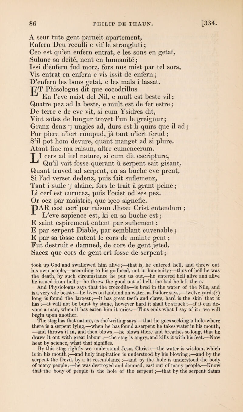 A seur tute gent parneit apartement, Enfern Deu reculli e vif le strangluti; Ceo est qiFen enfern entrap e les sons en getat, Sulunc sa deite, nent en humanite; Issi d’enfern fud morz, fors nus mist par tel sors. Vis entrat en enfern e vis issit de enfern; D’enfern les bons getat, e les mals i lassat. C'T Phisologus dit que cocodrillus En l’eve naist del Nil, e mult est beste vil; Quatre pez ad la beste, e mult est de fer estre; De terre e de eve vit, si cum Ysidres dit, Vint sotes de lungur trovet Pun le greignur; Granz denz j ungles ad, durs est li quirs que il ad; Pur piere n’iert rumpud, ja tant n’iert ferud ; S’il pot hom devure, quant manget ad si plure. Atant fine ma raisun, altre cumencerum. T I cers ad itel nature, si cum dit escripture, Qu’il vait fosse querant u serpent sait gisant, Quant truved ad serpent, en sa buche eve prent, Si Fad verset dedenz, puis fait suflemenz, Tant i sufle 3 alaine, fors le trait a grant peine; Li cerf est curucez, puis Focist od ses pez. Or oez par maistrie, que ^eo signefie. ~DAR cest cerf par raisun Jhesu Crist entendum ; L’eve sapience est, ki en sa buche est; E saint espirement entent par suflement; E par serpent Diable, par semblant cuvenable ; E par sa fosse entent le cors de mainte gent; Fut destruit e damned, de cors de gent jeted. Sacez que cors de gent ert fosse de serpent; took up God and swallowed him alive;—that is, he entered hell, and threw out his own people,—according to his godhead, not in humanity;—thus of hell he was the death, by such circumstance he put us out,—he entered hell alive and alive he issued from hell;—he threw the good out of hell, the had he left there. And Pliysiologus says that the crocodile—is bred in the water of the Nile, and is a very vile beast;—he lives on landand on water, as Isidore says,—twelve yards(?) long is found the largest;—it has great teeth and claws, hard is the skin that it has ;—it will not be burst by stone, however hard it shall be struck;—if it can de¬ vour a man, when it has eaten him it cries.—Thus ends what I say of it: we will begin upon another. The stag has that nature, as thewriting says,—that he goes seeking a hole where there is a serpent lying,—when he has found a serpent he takes water in his mouth, ■—and throws it in, and then blows,—he blows there and breathes so long, that he draws it out with great labour;—the stag is angry, and kills it with his feet.—Now hear by science, what that signifies. By this stag rightly we understand Jesus Christ;—the water is wisdom, which is in his mouth ;—and holy inspiration is understood by his blowing ;—and hy the serpent the Devil, hy a fit resemblance;—and by the hole is understood the body of many people;—he was destroyed and damned, cast out of many people.—Know that the body of people is the hole of the serpent;—that by the serpent Satan