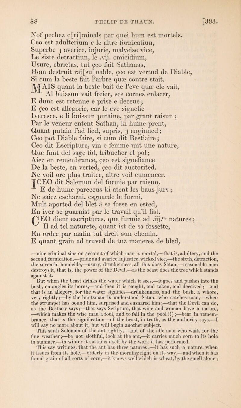 Nof pechez c[ri]minals par quei hum est mortels, Ceo est adulterium e le altre fornicatiun, Superbe q averice^ injurie, malveise vice., Le siste detractiurq le .vij. omicidium., Usure^ ebrietas, tut geo fait Sathanas., Horn destruit rai [su] nable, geo est vertud de Liable, Si cum la beste fait Parbre quae contre stait. VIATS quant la beste bait de Peve quae ele vait, A1 buissun vait freier, ses cornes enlacer, E dune est retenue e prise e deeeue; E geo est allegorie, car le eve signefie Iveresce, e li buissun putaine, par grant raisun ; Par le veneur entent Sathan, ki hume prent, Quant putain Pad lied, supris, q enginned; Ceo pot Liable faire, si cum dit Bestiaire; Ceo dit Escripture, vin e femme unt une nature, Que funt del sage fol, tribucher el pol; Aiez en remenbrance, geo est signefiance Le la beste, en verted, geo dit auctorited. Ne voil ore plus traiter, altre voil cumencer. I~CEO dit Salemun del furmie par raisun, E de hume pareceus ki atent les baus jurs ; Ne saiez escharni, esguarde le furmi, Mult aported del blet a sa fosse en ested, En iver se guarnist par le travail qu?il fist. |^EO dient escriptures, que furmie ad .iij.es natures; II ad tel naturete, quant ist de sa fossette, En ordre par matin tut dreit sun chemin, E quant grain ad truved de tuz maneres de bled, —nine criminal sins on account of which man is mortal,—that is, adultery, and the second,fornication,—pride and avarice, injustice, wicked vice,—the sixth, detraction, the seventh, homicide,—usury, drunkenness, all this does Satan,—reasonable man destroys it, that is, the power of the Devil,—as the beast does the tree which stands against it. But when the beast drinks the water which it sees,—it goes and pushes into the bush, entangles its horns,—and then it is caught, and taken, and deceived;—and that is an allegory, for the water signifies—drunkenness, and the hush, a whore, very rightly;—by the huntsman is understood Satan, who catches man,—when the strumpet has bound him, surprised and ensnared him;—that the Devil can do, as the Bestiary says;—that says Scripture, that wine and woman have a nature, —which makes the wise man a fool, and to fall in the pool (?);—bear in remem¬ brance, that is the signification—of the beast, in truth, as the authority says.—I will say no more about it, but will begin another subject. This saith Solomon of the ant rightly,—and of the idle man who waits for the fine weather;—be not slothful, look at the ant,—it carries much corn to its hole in summer,—in winter it sustains itself by the work it has performed. This say writings, that the ant has three natures ;—it has such a nature, when it issues from its hole,—orderly in the morning right on its way,—and when it has found grain of all sorts of corn,—it knows well which is wheat, by the smell alone;