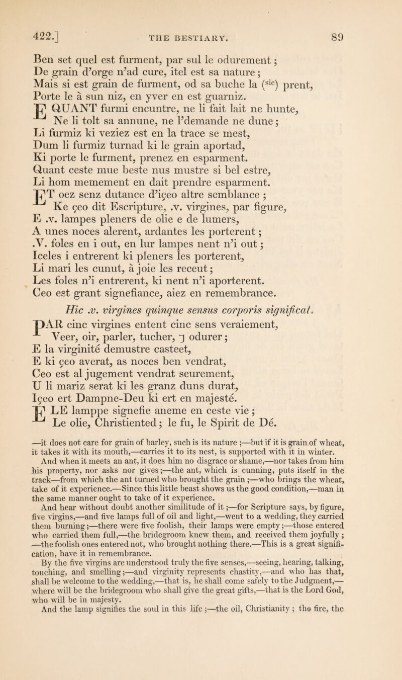 Ben set quel est furment, par sul le odurement; De grain d’orge n^ad cure,, itel est sa nature; Mais si est grain de furment, od sa buche la (sic) prent, Porte le a sun niz, en yver en est guarniz. Ij] QUANT furmi encuntre, ne li fait lait ne hunte, Ne li tolt sa annune, ne l’demande ne dune; Li furmiz ki veziez est en la trace se mest, Dum li furmiz turnad ki le grain aportad, Ki porte le furment, prenez en esparment. Quant ceste mue beste nus mustre si bel estre, Li horn memement en dait prendre esparment. T?T oez senz dutance cPigeo altre semblance ; Ke 9eo dit Escripture, .v. virgines, par figure, E .v. lampes pleners de olie e de turners, A unes noces alerent, ardantes les porterent; .V. foies en i out, en lur lampes nent nb out; Iceles i entrerent ki pleners les porterent, Li mari les cunut, a joie les receut; Les foies md entrerent, ki nent n’i aporterent. Ceo est grant signefiance, aiez en remembrance. Hie .v. virgines quinque sensus corporis significat. T)AR cine virgines entent cine sens veraiement, *■ Veer, oir, parler, tucher, q odurer; E la virginite demustre casteet, E ki geo averat, as noces ben vendrat, Ceo est al jugement vendrat seurement, U li mariz serat ki les granz duns durat, Igeo ert Dampne-Deu ki ert en majeste. T? LE lamppe signefie aneme en ceste vie; Le olie, Christiented; le fu, le Spirit de De. —it does not care for grain of barley, such is its nature ;—but if it is grain of wheat, it takes it with its mouth,—carries it to its nest, is supported with it in winter. And when it meets an ant, it does him no disgrace or shame,—nor takes from him his property, nor asks nor gives;—the ant, which is cunning, puts itself in the track—from which the ant turned who brought the grain ;—who brings the wheat, take of it experience.—Since this little beast shows us the good condition,—man in the same manner ought to take of it experience. And hear without doubt another similitude of it;—for Scripture says, by figure, five virgins,—and five lamps full of oil and light,—went to a wedding, they carried them burning;—there were five foolish, their lamps were empty;—those entered who carried them full,—the bridegroom knew them, and received them joyfully ; —the foolish ones entered not, who brought nothing there.—This is a great signifi¬ cation, have it in remembrance. By the five virgins are understood truly the five senses,—seeing, hearing, talking, touching, and smelling;—and virginity represents chastity,—and who has that, shall be welcome to the wedding,—that is, he shall come safely to the Judgment,— where will be the bridegroom who shall give the great gifts,—that is the Lord God, who will be in majesty. And the lamp signifies the soul in this life ;—the oil, Christianity ; the fire, the