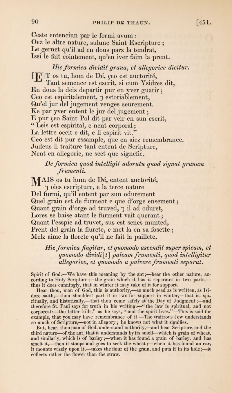 Ceste entenciun par le formi avum: Oez le altre nature, sulunc Saint Escripture ; Le gernet qiPil ad en dous parz la tendrat, Issi le fait cointement, qiPen iver faim la prent. [£]' Hie formica dividit grana, et allegorice dicitur. T os tu, hom de De, £eo est auctorite, Tant semence est escrit, si cum Ysidres dit, En dous la deis departir pur en yver guarir; Ceo est espiritalement, q estoriablement, QiPel jur del jugement venges seurement. Ke par yver entent le jur del jugement; E pur 5eo Saint Pol dit par veir en sun escrit, “ Leis est espirital, e nent corporal; La lettre occit e dit, e li espirit vit.” Ceo est dit pur essample, que en aiez remembrance. Judeus li traiture tant entent de Scripture, Nent en allegorie, ne seet que signefie. De formica quod intelligit adoratu quod signat granum frumenti. jX/TAIS os tu hum de De, entent auctorite, q oies escripture, e la terce nature Del furmi, qiPil entent par sun odurement Quel grain est de furment e que d’orge en semen t; Quant grain cPorge ad truved, q il ad oduret. Lores se baise atant le furment vait querant; Quant Pesspie ad truvet, sus est senes munted, Prent del grain la flurete, e met la en sa fosette; Melz aime la florete qiPil ne fait la paillete. Hie formica fingitur, et quomodo ascendit super spicam, et quomodo dividi [£] paleam frumenti, quod intelligitur allegorice, et quomodo a pulvere frumenti separat. Spirit of God.—We have this meaning by the ant;—hear the other nature, ac¬ cording to Holy Scripture;—the grain which it has it separates in two parts,— thus it does cunningly, that in winter it may take of it for support. Hear thou, man of God, this is authority,—as much seed as is written, as Isi¬ dore saith,—thou shouldest part it in twro for support in winter,—that is, spi¬ ritually, and historically,—that thou come safely at the Day of Judgment;—and therefore St. Paul says for truth in his writing,—“ the law is spiritual, and not corporeal;—the letter kills,” as he says, “ and the spirit lives.”—This is said for example, that you may have remembrance of it.—The traitrous Jew understands so much of Scripture,—not in allegory ; he knows not wrhat it signifies. But, hear, thou man of God, understand authority,—and hear Scripture, and the third nature—of the ant, that it understands by its smell—which is grain of wheat, and similarly, which is of barley;—when it has found a grain of barley, and has smelt it,—then it stoops and goes to seek the wheat;—when it has found an ear, it mounts wisely upon it,—takes the flour of the grain, and puts it in its hole;—it collects rather the flower than the straw.