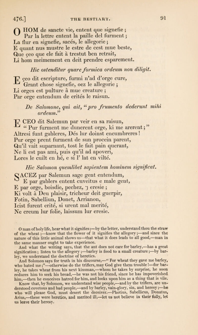 /A HOM de sancte vie, entent que signefie ; ^ Par la lettre entent la paille del furment; La flur en signefie, saces, le allegorie; E quant nus mustre le estre de cest mue beste, Que geo que ele fait a trestut ben retrait, Li horn meimement en deit prendre esparement. Hie ostenditur quare formica ordeum non diligit. T? 9eo dit escripture, furmi n?ad d’orge cure, ^ Grant chose signefie, oez le allegorie; Li orges est pulture a mue creature ; Par orge entendum de erites le raisun. De Salomone, qui ait, “pro frumento dederunt mihi ordeum Tp CEO dit Salemun par veir en sa raisun, ^ “ Pur furment me dunerent orge, ki me arerent;w Altresi funt gableres, Des lur doinst encumbreres! Pur orge prent furment de sun procein parent, Qu’il vait suparnant, tost le fait pain querant, Ne li est pas ami, puis quhl ad apoveri. Lores le cuilt en he, e si Y lat en vilte. Hie Salomon quemlibet sapientem hominem significat. OACEZ par Salemun sage gent entendum, ^ E par gablers entent cuveitus e male gent, E par orge, boisdie, pechez, q eresie ; Ki volt a Deu plaisir, tricheur deit guerpir, Fotin, Sabelliun, Donet, Arrianon, I cist furent erite, si urent mal merite, Ne creum lur folie, laissum lur eresie. 0 man of holy life, hear what it signifies;—hy the letter, understand thou the straw of the wheat;—know that the flower of it signifies the allegory;—and since the nature of this little animal shows us—that what it does leads to all good,—man in the same manner ought to take experience. And what the writing says, that the ant does not care for barley,—has a great signification; listen to the allegory ;—barley is food to a small creature;—by bar¬ ley, we understand the doctrine of heretics. And Solomon says for truth in his discourse,—“ For wheat they gave me barley, who hated me—otherwise do the triflers, may God give them trouble!—for bar¬ ley, he takes wheat from his next kinsman,—whom he takes by surprise, he soon reduces him to seek his bread,—he was not his friend, since he has impoverished him,—then he conceives hatred for him, and looks upon him as a thing that is vile. Know that, by Solomon, we understand wise people,—and by the triflers, are un¬ derstood covetous and bad people,—and by barley, vain-glory, sin, and heresy;—he who will please God, must desert the deceiver.—Photius, Sabellicus, Donatus, Arius,—these were heretics, and merited ill,—let us not believe in their folly, let us leave their heresy.