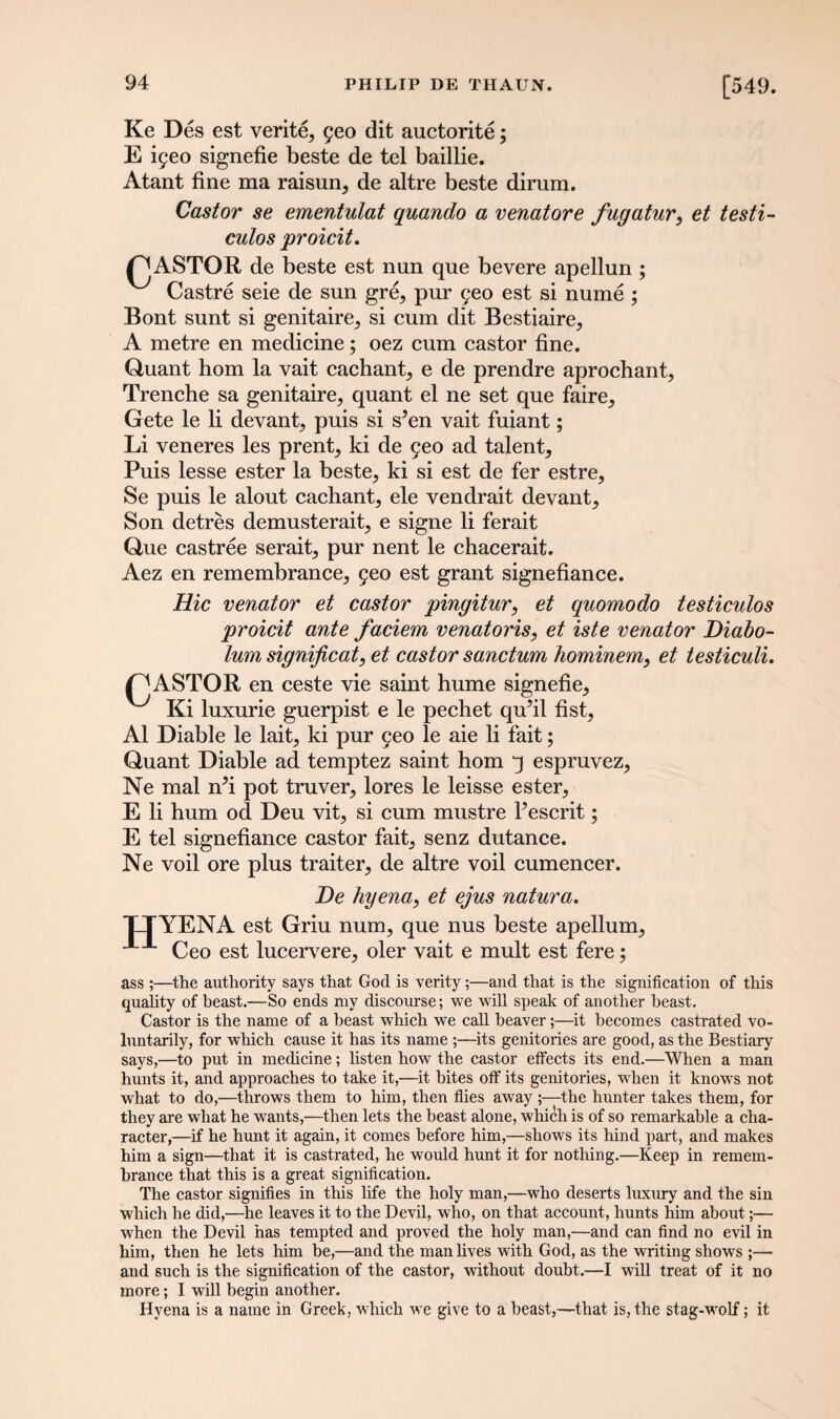 Ke Des est verity yeo dit auctorite; E iyeo signefie beste de tel baillie. Atant fine ma raisun, de altre beste dirum. Castor se ementulat quando a venatore fugatur, et testi- culos proicit. I^ASTOR de beste est nun que bevere apellun ; Castre seie de sun gre, pur 5eo est si nume ; Bont sunt si genitaire^ si cum dit Bestiaire^ A metre en medicine; oez cum castor fine. Quant horn la vait cachant,, e de prendre aprochant, Trenche sa genitaire, quant el ne set que faire,, Gete le li devant^ puis si s’en vait fuiant; Li veneres les prent, ki de 9eo ad talent. Puis lesse ester la beste, ki si est de fer estre, Se puis le alout cachant, ele vendrait devant. Son detres demusterait, e signe li ferait Que castree serait, pur nent le chacerait. Aez en remembrance, 5eo est grant signefiance. Hie Venator et castor pingitur, et quomodo testiculos proicit ante faciem venatoris, et iste Venator Diabo- lum significat, et castor sanctum hominem, et lesticuli. f^ASTOR en ceste vie saint hume signefie, Ki luxurie guerpist e le pechet qufil fist, A1 Diable le lait, ki pur 5eo le aie li fait; Quant Diable ad temptez saint horn 3 espruvez, Ne mal n?i pot truver, lores le leisse ester, E li hum od Deu vit, si cum mustre kescrit; E tel signefiance castor fait, senz dutance. Ne voil ore plus traiter, de altre voil cumencer. De hyena, et ejus natura. *mYENA est Griu num, que nus beste apellum, Ceo est lucervere, oler vait e mult est fere; JJL ass ;—the authority says that God is verity;—and that is the signification of this quality of beast.—So ends my discourse; we will speak of another beast. Castor is the name of a beast which we call beaver;—it becomes castrated vo¬ luntarily, for which cause it has its name ;—its genitories are good, as the Bestiary says,—to put in medicine; listen how the castor effects its end.—When a man hunts it, and approaches to take it,—it bites off its genitories, when it knows not what to do,—throws them to him, then flies away ;—the hunter takes them, for they are what he wants,—then lets the beast alone, which is of so remarkable a cha¬ racter,—if he hunt it again, it comes before him,—shows its hind part, and makes him a sign—that it is castrated, he would hunt it for nothing.—Keep in remem¬ brance that this is a great signification. The castor signifies in this life the holy man,—who deserts luxury and the sin which he did,—he leaves it to the Devil, who, on that account, hunts him about;— when the Devil has tempted and proved the holy man,—and can find no evil in him, then he lets him be,—and the man lives with God, as the writing shows ;— and such is the signification of the castor, without doubt.—I will treat of it no more; I will begin another. Hyena is a name in Greek, which we give to a beast,—that is, the stag-wolf; it