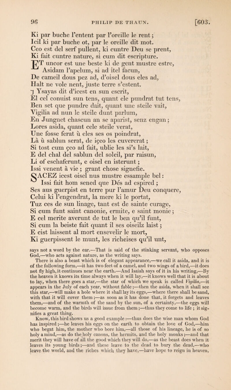 Ki par buche Fentent par Poreille le rent; Icil ki par buche ot, par le oreille dit mot. Ceo est del serf pullent, ki cuntre Deu se prent, Ki fait cuntre nature, si cum dit escripture. JpT uncor est une beste ki de gent mustre estre, Asidam l’apelum, si ad itel facun, De earned dous pez ad, (Poisel dous eles ad, Halt ne vole nent, juste terre sYstent. q Ysayas dit cPicest en sun escrit, El cel conuist sun tens, quant ele pundrat tut tens, Ben set que pundre dait, quant une steile vait, Yigilia ad nun le steile dunt parlum, En Jungnet chascun an se aparist, senz engan; Lores asida, quant cele steile verat, Une fosse ferat ii eles ses os poindrat, La u sablun serat, de igeo les cuvererat; Si tost cum 5eo ad fait, ublie les sPs lait, E del chal del sablun del soled, par raisun, Li of escliaferunt, e oisel en isterunt; Issi venent a vie ; grant chose signefie. ^ACEZ icest oisel nus mustre essample bel: Issi fait horn sened que Des ad espired; Ses aus guerpist en terre pur Pamur Deu conquere, Celui ki l’engendrat, la mere ki le portat, Tuz ces de sun linage, tant est de sainte curage, Si cum funt saint canonie, ermite, e saint monie; E cel merite averunt de tut le ben qu’il funt, Si cum la beiste fait quant il ses oiseilz laist; E cist laissent al mort ensevelir le mort, Ki guerpissent le munt, les richeises qu’il unt, says not a word by the ear.—That is said of the stinking servant, who opposes God,—who acts against nature, as the writing says. There is also a beast which is of elegant appearance,—we call it asida, and it is of the following form,—it has two feet of a camel, and two wings of a bird,—it does not fly high, it continues near the earth.—And Isaiah says of it in his writing,—By the heaven it knows its time always when it will lay,—it knows well that it is about to lay, when there goes a star,—the star of which we speak is called Vigilia,—it appears in the July of each year, without fable;—then the asida, when it shall see this star,—will make a hole where it shall lay its eggs,—where there shall be sand, with that it will cover them;—as soon as it has done that, it forgets and leaves them,—and of the warmth of the sand by the sun, of a certainty,—the eggs will become warm, and the birds will issue from them;—thus they come to life ; it sig¬ nifies a great thing. Know, this bird shows us a good example :—thus does the wise man whom God has inspired;—he leaves his eggs on the earth to obtain the love of God,—him who begat him, the mother who bore him,—all those of his lineage, he is of so holy a mind,—as do the holy canons, the hermits, and the holy monks;—and that merit they will have of all the good which they will do,—as the beast does when it leaves its young birds;—and these leave to the dead to bury the dead,—who leave the world, and the riches which they have,—have hope to reign in heaven,