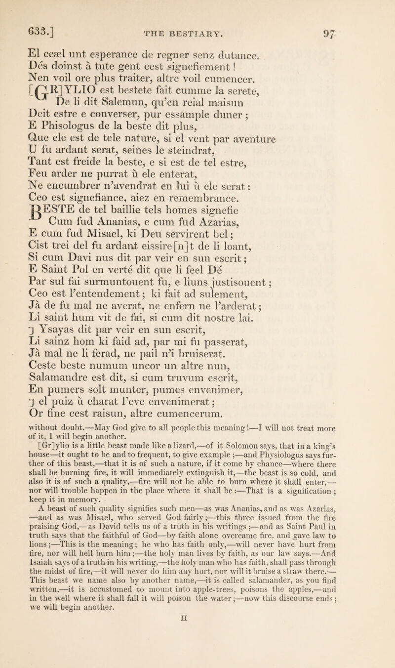 El ceael unt esperance de regner senz dutance. Des doinst a tute gent cest signefiement! Nen voil ore plus traiter, altre voil cumencer. [Q-R] YLIO est bestete fait cumme la serete5 De li dit Salemun, qiPen reial maisun Deit estre e converses, pur essample duner; E Phisologus de la beste dit plus,, Que ele est de tele nature, si el vent par aventure U fu ardant serat, seines le steindrat, Tant est freide la beste, e si est de tel estre, Feu arder ne purrat u ele enterat, Ne encumbrer n’avendrat en lui ii ele serat: Ceo est signefiance, aiez en remembrance. JQESTE de tel baillie tels homes signefie Cum fud Ananias, e cum fud Azarias, E cum fud Misael, ki Deu servirent bel; Cist trei del fu ardant eissire[n]t de li loant, Si cum Davi nus dit par veir en sun escrit; E Saint Pol en verte dit que li feel De Par sul fai surmuntouent fu, e liuns justisouent; Ceo est Pentendement; ki fait ad sulement, Ja de fu mal ne averat, ne enfern ne Parderat; Li saint hum vit de fai, si cum dit nostre lai. q Ysayas dit par veir en sun escrit, Li sainz horn ki faid ad, par mi fu passerat, Ja mal ne li ferad, ne pail iPi bruiserat. Ceste beste numum uncor un altre nun, Salamandre est dit, si cum truvum escrit, En pumers solt munter, pumes envenimer, “3 el puiz u cliarat Peve envenimerat; Or tine cest raisun, altre cumencerum. without doubt.—May God give to all people this meaning!—I will not treat more of it, I will begin another. [Gr]ylio is a little beast made like a lizard,—of it Solomon says, that in a king’s house—it ought to be and to frequent, to give example ;—and Physiologus says fur¬ ther of this beast,—that it is of such a nature, if it come by chance—where there shall be burning tire, it will immediately extinguish it,—the beast is so cold, and also it is of such a quality,—fire will not be able to burn where it shall enter,— nor will trouble happen in the place where it shall be :—That is a signification ; keep it in memory. A beast of such quality signifies such men—as was Ananias, and as was Azarias, —and as was Misael, who served God fairly;—this three issued from the fire praising God,—as David tells us of a truth in his writings;—and as Saint Paid in truth says that the faithful of God—by faith alone overcame fire, and gave law to lions ;—This is the meaning; he who has faith only,—will never have hurt from fire, nor will hell burn him;—the holy man lives by faith, as our law says.—And Isaiah says of a truth in his writing,—the holy man who has faith, shall pass through the midst of fire,—it will never do him any hurt, nor will it bruise a straw there.— This beast we name also by another name,—it is called salamander, as you find written,—it is accustomed to mount into apple-trees, poisons the apples,—and in the well where it shall fall it will poison the water;—now this discourse ends; we will begin another. II