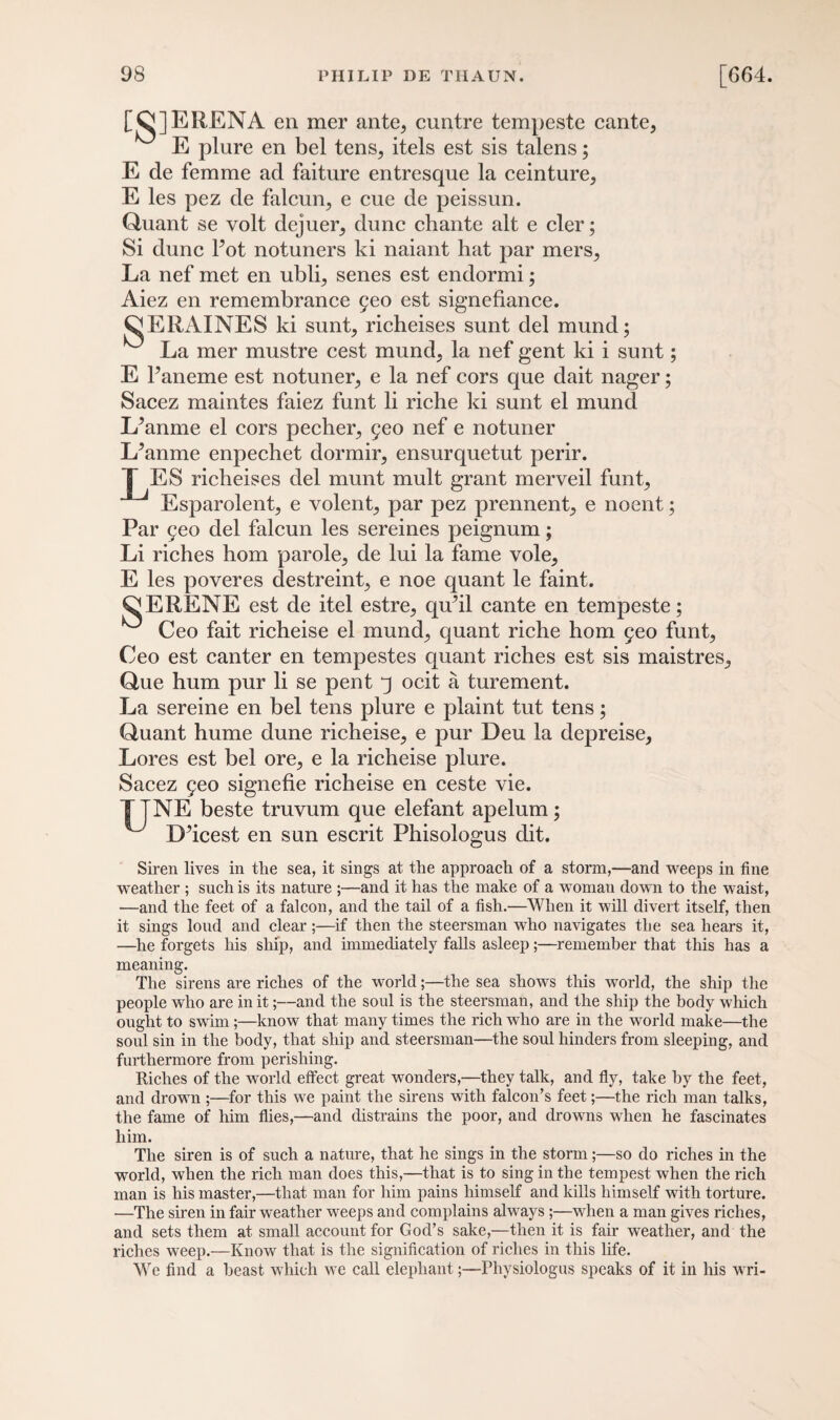 [QJERENA en mer ante, cuntre tempeste cante, E plure en bel tens, itels est sis talens; E de femme ad faiture entresque la ceinture, E les pez de falcun, e cue de peissun. Quant se volt dejuer, dune chante alt e cler; Si dune Pot notuners ki naiant hat par mers. La nef met en ubli, senes est endormi; Aiez en remembrance 5eo est signefiance. CERAINES ki sunt, richeises sunt del mund; La mer mustre cest mund, la nef gent ki i sunt; E 1 ’aneme est notuner, e la nef cors que dait nager; Sacez maintes faiez funt li riche ki sunt el mund L^anme el cors pecher, 5eo nef e notuner L’anme enpechet dormir, ensurquetut perir. | ES richeises del munt mult grant merveil funt, Esparolent, e volent, par pez prennent, e noent; Par 9eo del falcun les sereines peignum; Li riches horn parole, de lui la fame vole, E les poveres destreint, e noe quant le faint. OERENE est de itel estre, quhl cante en tempeste; Ceo fait richeise el mund, quant riche horn 5eo funt, Ceo est canter en tempestes quant riches est sis maistres, Que hum pur li se pent q ocit a turement. La sereine en bel tens plure e plaint tut tens; Quant hume dune richeise, e pur Deu la depreise, Lores est bel ore, e la richeise plure. Sacez feo signefie richeise en ceste vie. TTNE beste truvum que elefant apelum; ^ D’icest en sun escrit Phisologus dit. Siren lives in the sea, it sings at the approach of a storm,—and weeps in fine weather ; such is its nature ;—and it has the make of a woman down to the waist, —and the feet of a falcon, and the tail of a fish.—When it will divert itself, then it sings loud and clear;—if then the steersman who navigates the sea hears it, —he forgets his ship, and immediately falls asleep;—remember that this has a meaning. The sirens are riches of the world;—the sea shows this world, the ship the people who are in it;—and the soul is the steersman, and the ship the body which ought to swim;—know that many times the rich who are in the world make—the soul sin in the body, that ship and steersman—the soul hinders from sleeping, and furthermore from perishing. Riches of the world effect great wonders,—they talk, and fly, take by the feet, and drown ;—for this we paint the sirens with falcon’s feet;—the rich man talks, the fame of him flies,—and distrains the poor, and drowns when he fascinates him. The siren is of such a nature, that he sings in the storm;—so do riches in the world, when the rich man does this,—that is to sing in the tempest when the rich man is his master,—that man for him pains himself and kills himself with torture. —The siren in fair weather weeps and complains always ;—when a man gives riches, and sets them at small account for God’s sake,—then it is fair weather, and the riches weep.—Know that is the signification of riches in this life. We find a beast which we call elephant;—Physiologus speaks of it in his wri-