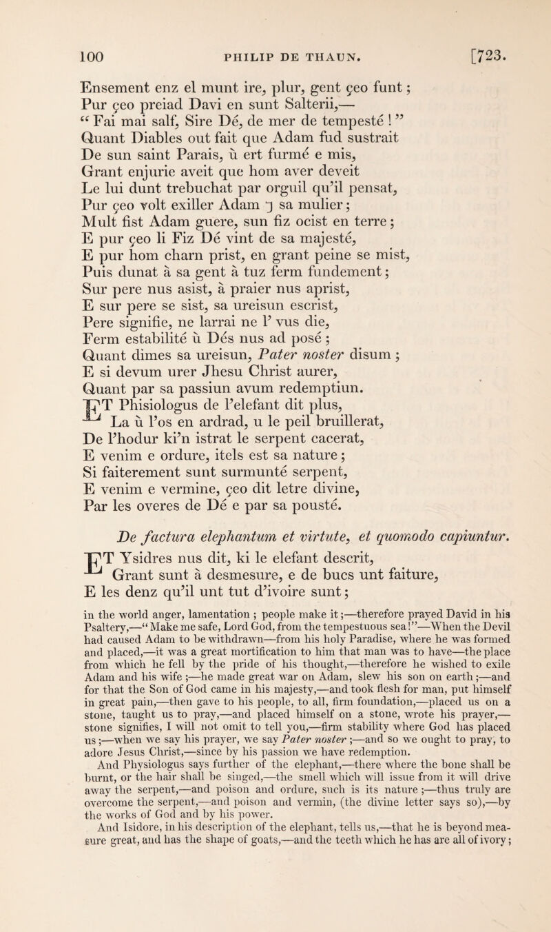Ensement enz el munt ire,, plur> gent 560 funt; Pur geo preiad Davi en sunt Salteriq— “ Fai mai salf5 Sire De,, de mer de tempeste ! ” Quant Diables out fait que Adam fud sustrait De sun saint Parais^ u ert furme e mis. Grant enjurie aveit que hom aver deveit Le lui dunt trebuchat par orguil qu’il pensat, Pur geo volt exiller Adam q sa mulier; Mult fist Adam guere, sun fiz ocist en terre; E pur geo li Fiz De vint de sa majeste, E pur hom charn prist, en grant peine se mist, Puis dunat a sa gent a tuz ferm fundement; Sur pere nus asist, a praier nus aprist, E sur pere se sist, sa ureisun escrist, Pere signifie, ne larrai ne Y vus die, Ferm estabilite u Des nus ad pose; Quant dimes sa ureisun. Pater noster disum ; E si devum urer Jhesu Christ aurer, Quant par sa passiun avum redemptiun. T^T Phisiologus de Felefant dit plus, La u l’os en ardrad, u le peil bruillerat, De Fhodur ki’n istrat le serpent cacerat, E venim e ordure, itels est sa nature; Si faiterement sunt surmunte serpent, E venim e vermine, geo dit letre divine, Par les overes de De e par sa pouste. De factura elephantum et virtute, et quomodo capiuntur. Tj^T Ysidres nus dit, ki le elefant descrit, ^ Grant sunt a desmesure, e de bucs unt faiture, E les denz qu’il unt tut d’ivoire sunt; in the world anger, lamentation ; people make it;—therefore prayed David in his Psaltery,—“ Make me safe, Lord God, from the tempestuous sea!”—When the Devil had caused Adam to be withdrawn—from his holy Paradise, where he was formed and placed,—it wTas a great mortification to him that man was to have—the place from which he fell by the pride of his thought,—therefore he wished to exile Adam and his wife ;—he made great war on Adam, slew his son on earth;—and for that the Son of God came in his majesty,—and took flesh for man, put himself in great pain,—then gave to his people, to all, firm foundation,—placed us on a stone, taught us to pray,—and placed himself on a stone, wrote his prayer,— stone signifies, I will not omit to tell you,—firm stability where God has placed us ;—when we say his prayer, we say Pater noster ;—and so we ought to pray, to adore Jesus Christ,—since by his passion we have redemption. And Pliysiologus says further of the elephant,—there where the bone shall be burnt, or the hair shall be singed,—the smell which will issue from it will drive away the serpent,—and poison and ordure, such is its nature ;—thus truly are overcome the serpent,—and poison and vermin, (the divine letter says so),—by the works of God and by his power. And Isidore, in his description of the elephant, tells us,—that he is beyond mea¬ sure great, and has the shape of goats,—and the teeth which he has are all of ivory;