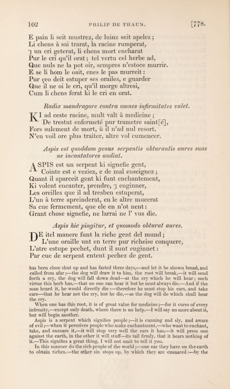 E pain li seit mustrez, cle luinz seit apelez; Li chens a sai trarat, la racine rumperat, j un cri geterat, li chens mort encharat Pur le cri qufil orat; tel vertu cel herbe ad, Que nuls ne la pot oir, serapres n’estoce murrir. E se li hom le oait, enes le pas murreit: Pur geo deit estuper ses orailes, e guarder Que il ne oi le cri, qu’il morge altresi, Cum li chens ferat ki le cri en orat. Radix mandragore contra omnes infirmitates valet. 17 I ad ceste racine, mult valt a medicine ; De trestut enfermete pur trametre saint [e], Fors sulement de mort, u il n?ad nul resort. N*en voil ore plus traiter, altre vol cumencer. Aspis est quoddam genus serpentis ohturantis aures suas ne incantatores audiat. A SPIS est un serpent ki signefie gent, Cointe est e veziez, e de mal enseignez; Quant il aparceit gent ki funt enchantement, Ki volent encanter, prendre, j enginner, Les oreilles que il ad tresben estuperat, L’un a terre apreinderat, en le altre mucerat Sa cue fermement, que ele en n’ot nent: Grant chose signefie, ne larrai ne l5 vus die. Aspis hie pingitur, et quomodo obturat aures. ”TjE itel manere funt la riche gent del mund; ^ L’une oraille unt en terre pur richeise conquere, L^atre estupe pechet, dunt il sunt enginnet: Par cue de serpent entent pechez de gent. has been close shut up and has fasted three days,—and let it be shown bread, and called from afar;—the dog will draw it to him, the root will break,—it will send forth a cry, the dog will fall down dead—at the cry which he will hear; such virtue this herb has,—that no one can hear it but he must always die.—And if the man heard it, he would directly die :—therefore he must stop his ears, and take care—that he hear not the cry, lest he die,—as the dog will do which shall hear the cry. When one has this root, it is of great value for medicine;—for it cures of every infirmity,—except only death, where there is no help.—I will say no more about it, but will begin another. Aspis is a serpent which signifies people ;—it is cunning and sly, and aware of evil;—when it perceives people who make enchantment,—who want to enchant, take, and ensnare it,—it will stop very well the ears it has,—it will press one against the earth, in the other it will stuff—its tail firmly, that it hears nothing of it.—This signifies a great thing, I will not omit to tell it you. In this manner do the rich people of the world;—one ear they have on the earth to obtain riches,—the other sin stops up, by which they are ensnared:—by the