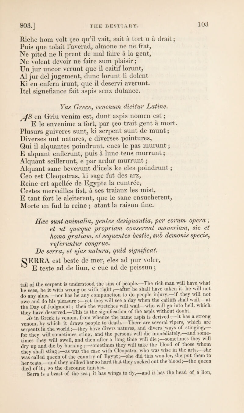 Riche hom volt qeo quhl vait, sait a tort u a drait; Puis que tolait l’averad, almone ne ne frat, Ne pited ne li prent de mal faire a la gent, Ne volent devoir ne faire sum plaisir; Un jur uncor verunt que il caitif lorunt, A1 jur deljugement, dune lorunt li dolent Ki en enfern irunt, que il deservi averunt. Itel signefiance fait aspis senz dutance. Yas Grece, venenum dicitur Latine. /JS en Griu venim est, dunt aspis nomen est; E le envenime a fort, par 9eo trait gent a mort. Plusurs guiveres sunt, ki serpent sunt de munt; Diverses unt natures, e diverses pointures, Qui il alquantes poindrunt, enes le pas murunt; E alquant enflerunt, puis a lunc tens murrunt; Alquant seillerunt, e par ardur murrunt; Alquant sane beverunt d’icels ke eles poindrunt; Ceo est Cleopatras, ki sage fut des arz, Reine ert apellee de Egypte la cuntree, Cestes merveilles fist, a ses traianz les mist, E tant fort le aleiterent, que le sane ensucherent, Morte en fud la reine ; atant la raisun fine. Hcec sunt animalia, gentes designantia, per eorum opera ; et ut queeque propriam conservat maneriam, sic et homo gratiam, et sequentes bestie, sub demonis specie, referuntur congrue. De serra, et ejus natura, quid significat. ^ERRA est beste de mer, eles ad pur voler, ^ E teste ad de liun, e cue ad de peissun; tail of the serpent is understood the sins of people.—The rich man will have what he sees, be it with wrong or with right;—after lie shall have taken it, he will not do any alms,—nor has he any compunction to do people injury,—if they will not owe and do his pleasure ;—yet they will see a day when the caitiffs shall wail,—at the Day of Judgment; then the wretches will wail—who will go into hell, which they have deserved—This is the signification of the aspis without doubt. As in Greek is venom, from whence the name aspis is derived;—it has a strong venom, by which it draws people to death.—There are several vipers, which are serpents in the world;—they have divers natures, and divers ways of stinging,— for they will sometimes sting, and the persons will die immediately,—and some¬ times they will swell, and then after a long time will die ;—sometimes they will dry up and die by burning;—sometimes they will take the blood of those whom they shall sting;—as was the case with Cleopatra, who was wise in the arts, she was called queen of the country of Egypt;—she did this wonder, she put them to her teats,—and they milked her so hard that they sucked out the blood;—the queen died of it; so the discourse finishes. Serra is a beast of the sea; it has wings to fly,—and it lias the head of a lion,