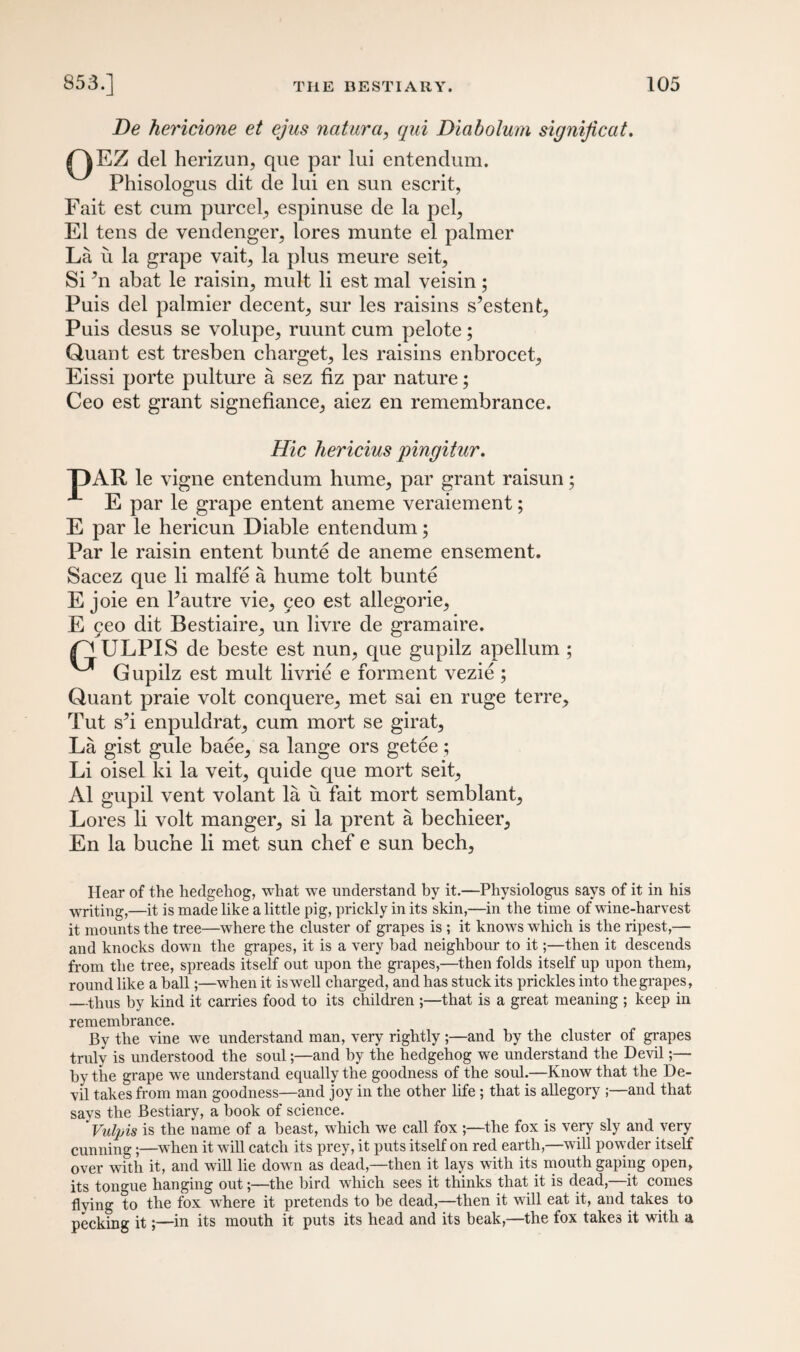 De hericione et ejus naturci, qui Diabolum signijicat. QEZ del herizun, que par lui entendum. Phisologus dit de lui en sun escrit, Fait est cum purcel, espinuse de la pel, El tens de vendenger, lores munte el palmer La ii la grape vait, la plus meure seit, Si *n abat le raisin, mult li est mal veisin; Puis del palmier decent, sur les raisins s’estent, Puis desus se volupe, ruunt cum pelote; Quant est tresben charget, les raisins enbrocet, Eissi porte pulture a sez fiz par nature; Ceo est grant signefiance, aiez en remembrance. Hie hericius pingitur. T)AR le vigne entendum hume, par grant raisun; E par le grape entent aneme veraiement; E par le hericun Diable entendum; Par le raisin entent bunte de aneme ensement. Sacez que li malfe a hume tolt bunte E joie en Pautre vie, geo est allegorie, E geo dit Bestiaire, un livre de gramaire. ^ ULPIS de beste est nun, que gupilz apellum ; ^ Gupilz est mult livrie e forment vezie ; Quant praie volt conquere, met sai en ruge terre. Tut s’i enpuldrat, cum mort se girat, La gist gule baee, sa lange ors getee; Li oisel ki la veit, quide que mort seit, A1 gupil vent volant la u fait mort semblant. Lores li volt manger, si la prent a bechieer, En la buche li met sun chef e sun bech. Hear of the hedgehog, what we understand by it.—Physiologus says of it in his writing,—it is made like a little pig, prickly in its skin,—in the time of wine-harvest it mounts the tree—where the cluster of grapes is ; it knows which is the ripest,— and knocks down the grapes, it is a very bad neighbour to it;—then it descends from the tree, spreads itself out upon the grapes,—then folds itself up upon them, round like a hall;—when it is well charged, and has stuck its prickles into the grapes, —thus by kind it carries food to its children ;—that is a great meaning ; keep in remembrance. By the vine we understand man, very rightly;—and by the cluster of grapes truly is understood the soul;—and by the hedgehog we understand the Devil;— by the grape we understand equally the goodness of the soul.—Know that the De¬ vil takes from man goodness—and joy in the other life ; that is allegory ;—and that says the Bestiary, a hook of science. Vulpis is the name of a beast, which we call fox the fox is very sly and very cunning;—when it will catch its prey, it puts itself on red earth,—will powder itself over with it, and will lie down as dead,—then it lays with its mouth gaping open, its tongue hanging out;—the bird which sees it thinks that it is dead,—it comes flying to the fox where it pretends to be dead,—then it will eat it, and takes to pecking it;—in its mouth it puts its head and its beak,—the fox take3 it with a