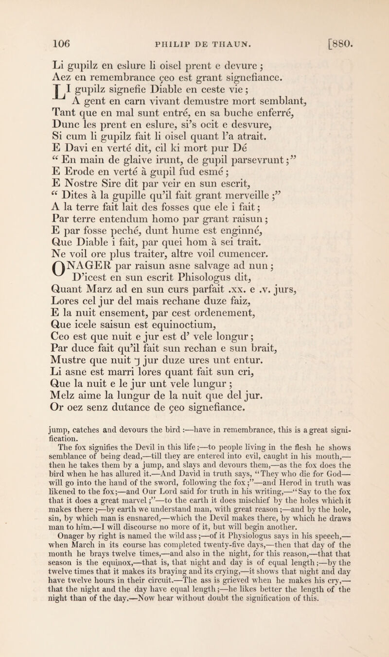 Li gupilz en eslure li oisel prent e devure; Aez en remembrance yeo est grant signefiance. L1 gupilz signefie Diable en ceste vie; A gent en earn vivant demustre mort semblant, Tant que en mal sunt entre, en sa buche enferre^ Dune les prent en eslure^ si’s ocit e desvure^ Si cum li gupilz fait li oisel quant Fa atrait. E Davi en verte dit, cil ki mort pur De ce En main de glaive iruntj de gupil parsevrunt;” E Erode en verte a gupil fud esme; E Nostre Sire dit par veir en sun escrit^ ee Dites a la gupille qu’il fait grant merveille A la terre fait lait des fosses que ele i fait; Par terre entendum homo par grant raisun; E par fosse peche^ dunt hume est enginne^ Que Diable i fait, par quei horn a sei trait. Ne voil ore plus traiter, altre voil cumencer. /^NAGER par raisun asne salvage ad nun; D’icest en sun escrit Fhisologus dit, Quant Marz ad en sun curs parfait .xx. e .v. jurs^ Lores cel jur del mais rechane duze faiz,, E la nuit ensemenL par cest ordenement., Que icele saisun est equinoctiuirq Ceo est que nuit e jur est d’ vele longur; Par duce fait qu’il fait sun rechan e sun brait^ Mustre que nuit q jur duze ures unt entur. Li asne est marri lores quant fait sun crq Que la nuit e le jur unt vele lungur; Melz aime la lungur de la nuit que del jur. Or oez senz dutance de 9eo signefiance. jump, catches and devours the bird :—have in remembrance, this is a great signi¬ fication. The fox signifies the Devil in this life;—to people living in the flesh he shows semblance of being dead,—till they are entered into evil, caught in his mouth,— then he takes them by a jump, and slays and devours them,—as the fox does the bird when he has allured it.—And David in truth says, “They who die for God— will go into the hand of the sword, following the fox—and Herod in truth was likened to tbe fox;—and Our Lord said for truth in his writing,—“Say to the fox that it does a great marvel—to the earth it does mischief by the holes which it makes there ;—by earth we understand man, with great reason;—and by the hole, sin, by which man is ensnared,—which the Devil makes there, by which he draws man to him.—I will discourse no more of it, but will begin another. Onager by right is named the wild ass ;—of it Physiologus says in his speech,— when March in its course has completed twenty-five days,—then that day of the month he brays twelve times,—and also in the night, for this reason,—that that season is the equinox,—that is, that night and day is of equal length;—by the twelve times that it makes its braying and its crying,—it shows that night and day have twelve hours in their circuit.—The ass is grieved when he makes his cry,— that the night and the day have equal length;—he likes better the length of the night than of the day.—Now hear without doubt the signification of this.