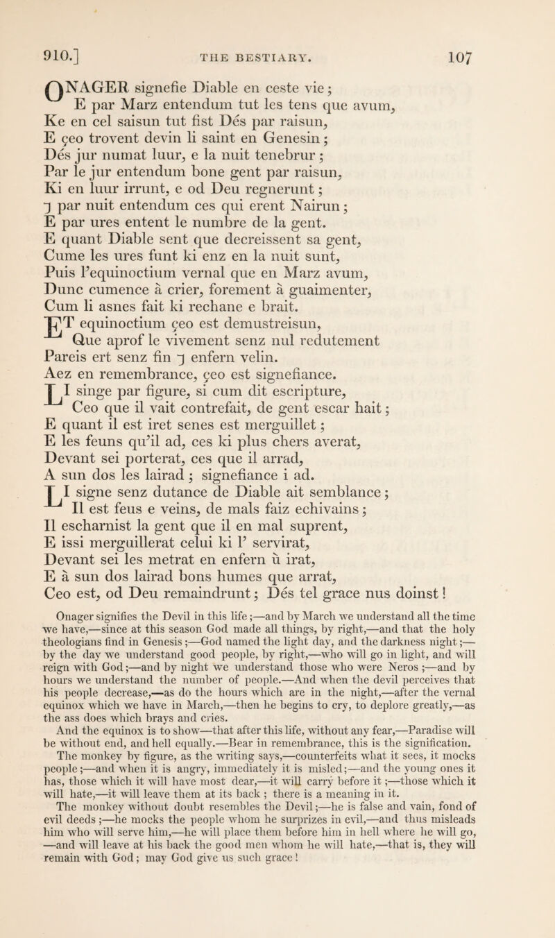 QNAGER signefie Diable en ceste vie; E par Marz entendum tut les tens que avum, Ke en cel saisun tut fist Des par raisun, E yeo trovent devin li saint en Genesin; Des jur numat luur, e la nuit tenebrur ; Par le jur entendum bone gent par raisun, Ki en luur irrunt, e od Deu regnerunt; j par nuit entendum ces qui erent Nairun; E par ures entent le numbre de la gent. E quant Diable sent que decreissent sa gent, Cume les ures funt ki enz en la nuit sunt, Puis Pequinoctium vernal que en Marz avum, Dune cumence a crier, forement a guaimenter, Cum li asnes fait ki rechane e brait. Tj^T equinoctium 9eo est demustreisun. Glue aprof le vivement senz nul redutement Pareis ert senz fin j enfern velin. Aez en remembrance, geo est signefiance. L1. singe par figure, si cum dit escripture, Ceo que il vait contrefait, de gent escar bait; E quant il est iret senes est merguillet; E les feuns qu’il ad, ces ki plus chers averat, Devant sei porterat, ces que il arrad, A sun dos les lairad; signefiance i ad. I signe senz dutance de Diable ait semblance; Il est feus e veins, de mals faiz echivains; Il escharnist la gent que il en mal suprent, E issi merguillerat celui ki Y servirat, Devant sei les metrat en enfern u irat, E a sun dos lairad bons humes que arrat, Ceo est, od Deu remaindrunt; Des tel grace nus doinst 3 Onager signifies the Devil in this life;—and by March we understand all the time we have,—since at this season God made all things, by right,—and that the holy theologians find in Genesis ;—God named the light day, and the darkness night;—• by the day we understand good people, by right,—who will go in light, and will reign with God;—and by night we understand those who were Neros ;—and by hours we understand the number of people.—And when the devil perceives that his people decrease,—as do the hours which are in the night,—after the vernal equinox which we have in March,—then he begins to cry, to deplore greatly,—as the ass does which brays and cries. And the equinox is to show—that after this life, without any fear,—Paradise will be without end, and hell equally.—Bear in remembrance, this is the signification. The monkey by figure, as the writing says,—counterfeits what it sees, it mocks people ;—and when it is angry, immediately it is misled;—and the young ones it has, those which it will have most dear,—it will carry before it;—those which it will hate,—it will leave them at its back ; there is a meaning in it. The monkey without doubt resembles the Devil;—he is false and vain, fond of evil deeds ;—he mocks the people whom he surprizes in evil,—and thus misleads him who will serve him,—he will place them before him in hell where he will go, —and will leave at his back the good men whom he will hate,—that is, they will remain with God; may God give us such grace!
