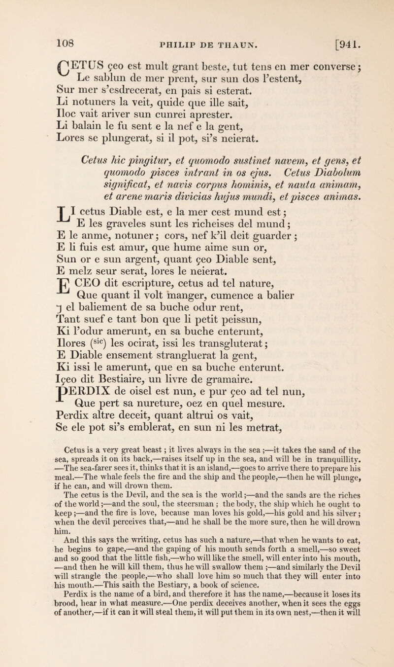 ^JETUS 5eo est mult grant beste,, tut tens en mer converse; Le sablun de mer prent, sur sun dos l’estent, Sur mer s’esdrecerat^ en pais si esterat. Li notuners la veit, quide que ille sait. Hoc vait ariver sun cunrei aprester. Li balain le fu sent e la nef e la gent, Lores se plungerat, si il pot, si’s neierat. Cetus hie pingitur, et quomodo sustinet navem, et gens, et quomodo pisces intrant in os ejus. Cetus Diaholum significat, et navis corpus hominis, et nauta animam, et arene maris divicias hujus mundi, et pisces animas. T I cetus Diable est, e la mer cest mund est; E les graveles sunt les richeises del mund; E le anme, notuner; cors, nef k’il deit guarder ; E li fuis est amur, que hume aime sun or, Sun or e sun argent, quant 9eo Diable sent, E melz seur serat, lores le neierat. 'L' CEO dit escripture, cetus ad tel nature, Que quant il volt manger, cumence a balier q el baliement de sa buche odur rent, Tant suef e tant bon que li petit peissun, Ki 1’odur amerunt, en sa buche enterunt, Ilores (sic) les ocirat, issi les transgluterat; E Diable ensement strangluerat la gent, Ki issi le amerunt, que en sa buche enterunt. I^eo dit Bestiaire, un livre de gramaire. T)ERDIX de oisel est nun, e pur 5eo ad tel nun, A Que pert sa nureture, oez en quel mesure. Perdix altre deceit, quant altrui os vait, Se ele pot si’s emblerat, en sun ni les metrat, Cetus is a very great beast; it lives always in the sea ;—it takes the sand of the sea, spreads it on its back,—raises itself up in the sea, and will be in tranquillity. —The sea-farer sees it, thinks that it is an island,—goes to arrive there to prepare his meal.—The whale feels the fire and the ship and the people,—then he will plunge, if he can, and will drown them. The cetus is the Devil, and the sea is the world;—and the sands are the riches of the world;—and the soul, the steersman ; the body, the ship which he ought to keep ;—and the fire is love, because man loves his gold,—his gold and his silver; when the devil perceives that,—and he shall be the more sure, then he will drown him. And this says the writing, cetus has such a nature,—that when he wants to eat, he begins to gape,—and the gaping of his mouth sends forth a smell,—so sweet and so good that the little fish,—who will like the smell, will enter into his mouth, —and then he will kill them, thus he will swallow them ;—and similarly the Devil will strangle the people,—who shall love him so much that they will enter into his mouth.—This saith the Bestiary, a book of science. Perdix is the name of a bird, and therefore it has the name,—because it loses its brood, hear in what measure.—One perdix deceives another, when it sees the eggs of another,—if it can it will steal them, it will put them in its own nest,—then it will