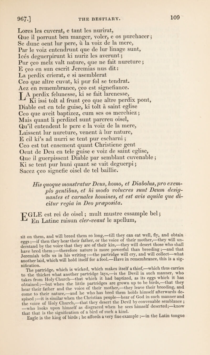 Lores les cuverat, e tant les nurirat, Que il porrunt ben manger, voler, e os purchacer; Se dune oent lur pere, u la voiz de la mere. Par le voiz entendrunt que de lur linage sunt. Ices deguerpirunt ki nuriz les averunt; Pur geo melz valt nature, que ne fait nureture; E geo en sun escrit Jeremias nus dit: La perdix crierat, e si asemblerat Ceo que altre cuvat, ki pur fol se tendrat. Aez en remembrance, geo est signefiance. T A perdix felunesse, ki se fait larenesse, Ki issi tolt al frunt geo que altre perdix pont, Diable est en tele guise, ki tolt a saint eglise Ceo que aveit baptizez, cum ses os merchiez; Mais quant li perdizel sunt parcreu oisel, Qu’il entendent le pere e la voiz de la mere, Laissent lur nureture, venent a lur nature, E cil kds ad nurri se tent pur escharni; Ceo est tut ensement quant Christiene gent Oent de Deu en tele guise e voiz de saint eglise, Que il guerpissent Diable par semblant cuvenable; Ki se tent pur huni quant se vait deguerpi; Sacez geo signefie oisel de tel baillie. His quo que monstratur Deus, homo, et Diabolus,pro exem- plo gentibus, et hi modo volucres sunt Deum desig¬ nates et carnales homines, et est avis aquila que di- citur regia in Deo praposita. ■p GLE est rei de oisel; mult mustre essample bel; En Latine raisun cler-veant le apellum, sit on them, and will breed them so long—till they can eat well, fly, and obtain eggS -_if then they hear their father, or the voice of their mother,—they will un¬ derstand by the voice that they are of their kin—they will desert those who shall have bred them;—therefore nature is more powerful than breeding ;—and that Jeremiah tells us in his writing:—the partridge will cry, and will collect—what another laid, which will hold itself for a fool—Have in remembrance, this is a sig¬ nification. , ... . . , ^ The partridge, which is wicked, which makes itself a thief,—which thus carries to the thicket what another partridge lays,—is the Devil in such manner, who takes from Holy Church—that which it had baptized, as its eggs which it has obtained;—hut when the little partridges are grown up to be birds,—that they hear their father and the voice of their mother,—they leave their breeding, and come to their nature,—and he who has bred them holds himself afterwards de¬ spised .—it is similar when the Christian people—hear of God in such manner and the voice of Holy Church,—that they desert the Devil by convenable semblance ; —who looks upon himself as disgraced when he sees himself deserted;—know that that is the signification of a bird of such a kind. Eagle is the king of birds; he affords a very fine example ;—in the Latin tongue