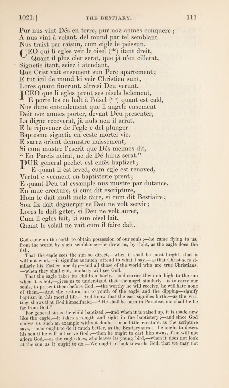 Pur nus vint Dcs en terre, pur noz anmes conquere ; A nus vint a volant^ del mund par tel semblant Nus traist par raisurq cum eigle le peissun. /^EO qui li egles veit le oisel (S1C) itant clreit, v-'y Quant il plus cler serat, que ja n?en cillerat, Signefie itant^ seiez i atendant, Que Crist vait ensement sun Pere apartement; E tut icil de mund ki veir Christien sunt^ Lores quant finerunt, altresi Deu verunt. 1 CEO que li egles prent ses oisels belement, E porte les en halt a l’oisel (sic) quant est cald^ Nus dune entendement que li angele ensement Deit noz anmes porter, devant Deu presenter, La digne receverat, ja nuls nen il arrat. E le rejuvener de I’egle e del plunger Baptesme signefie en ceste mortel vie. E sacez orient demustre naissement. Si cum mustre Pescrit que Des meimes dit, “ En Pareis neirat, ne de De luinz serat.” T>UR general pechet est enfes baptizet; E quant il est leved, cum egle est renoved, Vertut e veement en baptisterie prent; E quant Deu tal essample nus mustre par dutance, En mue creature, si cum dit escripture, Horn le dait mult melz faire, si cum dit Bestiaire; Son fiz dait deguerpir se Deu ne volt servir; Lores le deit geter, si Deu ne volt aurer, Cum li egles fait, ki sun oisel lait, Quant le solail ne vait cum il faire dait. God came on the earth to obtain possession of onr souls ;—he came flying to us, from the world by such semblance—he drew us, by right, as the eagle does the fish. That the eagle sees the sun so direct,—when it shall be most bright, that it will not wink,—it signifies as much, attend to what I say,—as that Christ sees si¬ milarly his Father openly;—and all those of the world who are true Christians, —when they shall end, similarly will see God. That the eagle takes its children fairly,—and carries them on high to the sun wiien it is hot,—gives us to understand that the angel similarly—is to carry our souls, to present them before God;—the worthy he will receive, he will hate none of them.—And the restoration to youth of the eagle and the dipping—signify baptism in this mortal life.—And know that the east signifies birth,—as the wai¬ ting shows that God him self said,—“ He shall be born in Paradise, nor shall he he far from God.” For general sin is the child baptized;—and when it is raised up, it is made new like the eagle,—it takes strength and sight in the baptistery;—and since God shows us such an example without doubt—in a little creature, as the scripture says,—man ought to do it much better, as the Bestiary says ;—he ought to desert his son if he will not serve God;—then he ought to cast him away, if he will not adore God,—as the eagle does, who leaves its young bird,—when it does not look at the sun as it ought to do.—We ought to look towards God, that we may not