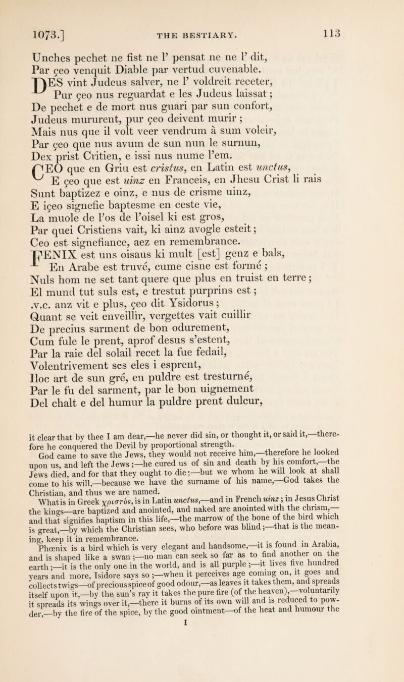 Unches pechet ne fist ne 1’ pensat ne ne P dit, Par geo venquit Diable par vertud cuvenable. TIES vint Judeus salver, ne P voldreit receter, ^ Pur geo nus reguardat e les Judeus laissat; De pechet e de mort nus guari par sun confort, Judeus mururent, pur geo deivent murir ; Mais nus que il volt veer vendrum a sum voleir, Par geo que nus avum de sun nun le surnun, Dex prist Cvitien, e issi nus nume Pem. TEO que en Grin est cristus, en Latin est unctus, ^ E geo que est uinz en Franceis, en Jhesu Crist li rais Sunt baptizez e oinz, e nus de crisme uinz, E igeo signefie baptesme en ceste vie, La muole de Pos de Poisel ki est gros. Par quei Cristiens vait, ki ainz avogle esteit; Ceo est signefiance, aez en remembrance. TENIX est uns oisaus ki mult [est] genz e bals, En Arabe est truve, cume cisne est forme ; Nuls horn ne set tant quere que plus en truist en terre; El mund tut suls est, e trestut purprins est; .v.c. anz vit e plus, geo dit Ysidorus; Quant se veit enveillir, vergettes vait cuillir De precius sarment de bon odurement, Cum fule le prent, aprof desus s’estent, Par la raie del solail recet la fue fedail, Volentrivement ses eles i esprent, Iloc art de sun gre, en puldre est tresturne. Par le fu del sarment, par le bon uignement Del chalt e del humur la puldre prent dulcur, it clear that by thee I am dear—he never did sin, or thought it, or said it,—there¬ fore he conquered the Devil by proportional strength. God came to save the Jews, they would not receive him,—therefore he looked upon us, and left the Jews he cured us of sin and death by his comfort,—the Jews died, and for that they ought to die-—but we whom he will look at shall come to his will,—because we have the surname of his name,—God takes the Christian, and thus we are named. . What is in Greek xpioros, is in Latin unctus,—and in French uinz; in Jesus Christ the kings—are baptized and anointed, and naked are anointed with the chrism,— and that signifies baptism in this life,—the marrow of the bone of the bird which is great,—by which the Christian sees, who before was blind; that is the mean¬ ing, keep it in remembrance. . , . . , . Phoenix is a bird which is very elegant and handsome,—it is found m Arabia, and is shaped like a swan ;—no man can seek so far as to find another on le earth;—it is the only one in the world, and is all purple ;—it lives five hundred years and more, Isidore says so -—when it perceives age coming on, it goes and collects twigs—of precious spice of good odour,—as leaves it takes them, and spreads itself upon it,—by the sun’s rav it takes the pure fire (of the heaven),—voluntarily it spreads its wings over it,—there it burns of its own will and is reduced to pow¬ der,—by the fire of the spice, hv the good ointment—of the heat and humour the I