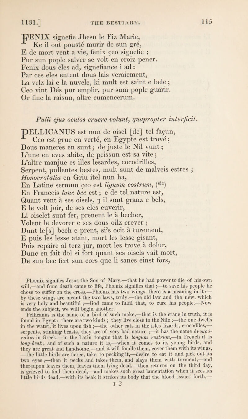 Tj^ENIX signefie Jhesu le Fiz Marie, Ke il out pouste murir de sun gre, E de mort vent a vie, fenix 5eo signefie ; Pur sun pople salver se volt en croiz pener. Fenix dous eles ad, signefiance i ad: Par ces eles entent dous lais veraiement. La velz lai e la nuvele, ki mult est saint e bele ; Ceo vint Des pur emplir, pur sum pople guarir. Or fine la raisun, altre cumencerum. Pulli ejus oculos eruere volunt, quapropter interficit. T)ELLICANUS est nun de oisel [de] tel fa9un, Ceo est grue en verte, en Egypte est trove; Dous maneres en sunt; de juste le Nil vunt; L’une en eves abite, de peissun est sa vite; L^altre manjue es files lesardes, cocodrilles. Serpent, pullentes bestes, mult sunt de malveis estres ; Honocrotalia en Griu itel nun ha, En Latine sermun §eo est lignum costrum, (S1C) En Franceis lunc bee est; e de tel nature est, Quant vent a ses oisels, j il sunt granz e bels, E le volt joir, de ses eles cuverir, Li oiselet sunt fer, prenent le a becher, Volent le devorer e ses dous oilz crever ; Dunt le [s] bech e prent, sfis ocit a turement, E puis les lesse atant, mort les lesse gisant, Puis repaire al terz jur, mort les trove a dolur, Dune en fait dol si fort quant ses oisels vait mort, De sun bee fert sun cors que li sancs einst fors, Phoenix signifies Jesus the Son of Mary,—that he had power to die of his own will,—and from death came to life, Phoenix signifies that;—to save his people he chose to suffer on the cross.—Phoenix has two wings, there is a meaning in it:— by these wings are meant the two laws, truly,—the old law and the new, which is very holy and beautiful ;—God came to fulfil that, to cure his people.—Now ends the subject, we will begin another. Pellicanus is the name of a bird of such make,—that is the crane in truth, it is found in Egypt; there are two kinds ; they live close to the Nile ;—the one dwells in the wrater, it fives upon fish ;—the other eats in the isles lizards, crocodiles,— serpents, stinking beasts, they are of very bad nature ;—it has the name ovoicpo- tci\os in Greek,—in the Latin tongue that is longum rostrum,—in French it is long-beak; and of such a nature it is,—when it comes to its young birds, and they are great and handsome,—and it will fondle them, cover them with its wings, —the little birds are fierce, take to pecking it,—desire to eat it and pick out its two eyes ;—then it pecks and takes them, and slays them with torment,—and thereupon leaves them, leaves them lying dead,—then returns on the third day, is grieved to find them dead,—and makes such great lamentation when it sees its little birds dead,—with its beak it strikes its body that the blood issues forth,— i 2