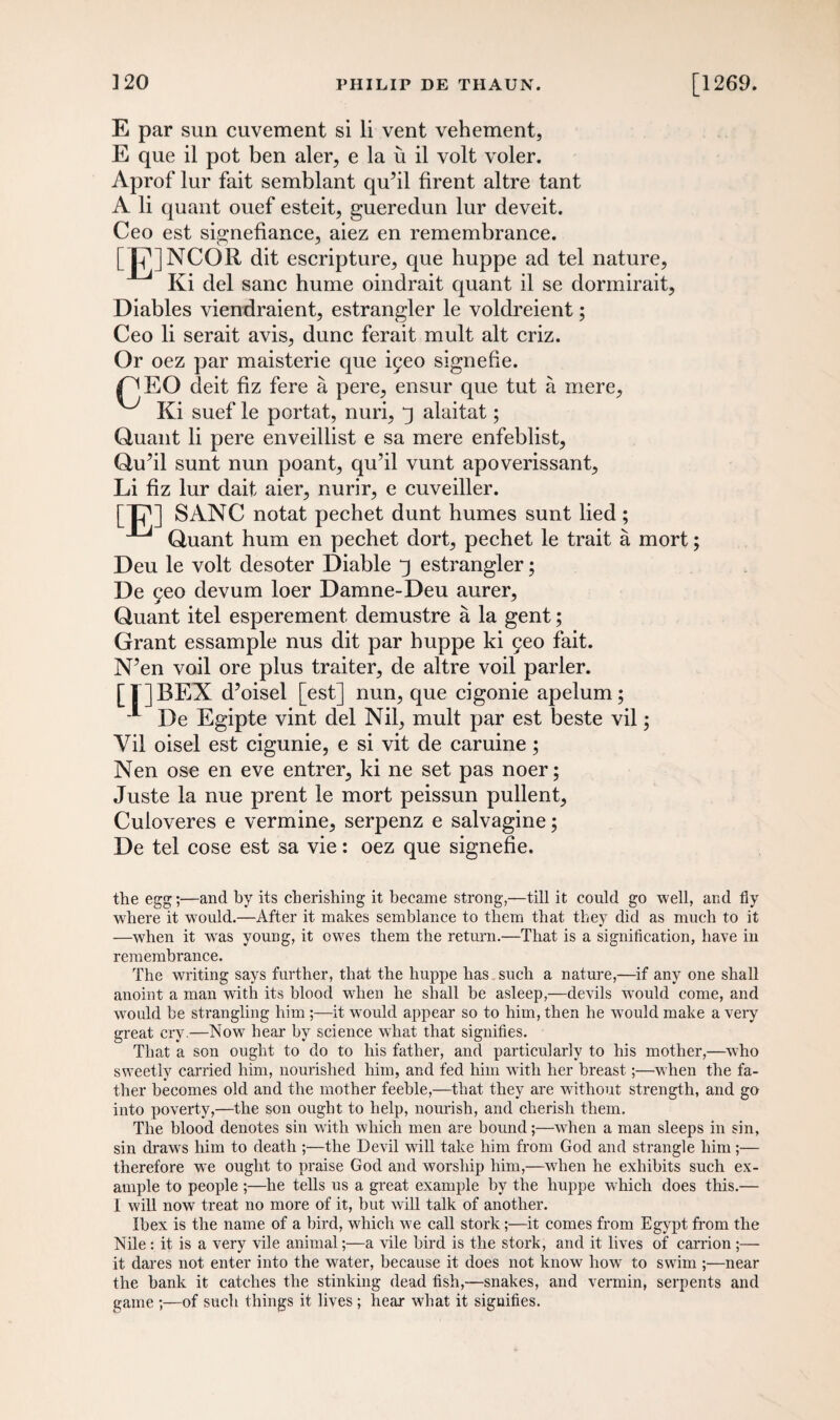 E par sun cuvement si li vent vehement, E que il pot ben aler, e la u il volt voler. Aprof lur fait semblant qu’il firent altre tant A li quant ouef esteit, gueredun lur deveit. Ceo est signefiance, aiez en remembrance. [g]NCOR dit escripture, que huppe ad tel nature, Ki del sane hume oindrait quant il se dormirait, Diables viendraient, estrangler le voldreient; Ceo li serait avis, dune ferait mult alt criz. Or oez par maisterie que igeo signefie. /^EO deit fiz fere a pere, ensur que tut a mere, Ki suef le portat, nuri, alaitat; Quant li pere enveillist e sa mere enfeblist, Qu’il sunt nun poant, qu’il vunt apoverissant, Li fiz lur dait aier, nurir, e cuveiller. [Tj1] SANC notat pechet dunt humes sunt lied ; ^ Quant hum en pechet dort, pechet le trait a mort; Deu le volt desoter Diable j estrangler; De 9eo devum loer Damne-Deu aurer, Quant itel esperement demustre a la gent; Grant essample nus dit par huppe ki 9eo fait. N’en voil ore plus traiter, de altre voil parler. [| ]BEX d’oisel [est] nun, que cigonie apelum; 1 De Egipte vint del Nil, mult par est beste vil; Vil oisel est cigunie, e si vit de caruine; Nen ose en eve entrer, ki ne set pas noer; Juste la nue prent le mort peissun pullent, Culoveres e vermine, serpenz e salvagine; De tel cose est sa vie: oez que signefie. the egg;—and by its cherishing it became strong,—till it could go well, and fly where it would.—After it makes semblance to them that they did as much to it —when it wTas young, it owes them the return.—That is a signification, have in remembrance. The writing says further, that the huppe has such a nature,—if any one shall anoint a man with its blood when he shall he asleep,—devils would come, and would be strangling him ;—it would appear so to him, then he would make a very great cry.—Now hear by science what that signifies. That a son ought to do to his father, and particularly to his mother,—who sweetly carried him, nourished him, and fed him with her breast;—when the fa¬ ther becomes old and the mother feeble,—that they are without strength, and go into poverty,—the son ought to help, nourish, and cherish them. The blood denotes sin with which men are bound;—wTien a man sleeps in sin, sin draws him to death -the Devil will take him from God and strangle him;— therefore we ought to praise God and worship him,—when he exhibits such ex¬ ample to people ;—he tells us a great example by the huppe which does this.— I will now treat no more of it, but will talk of another. Ibex is the name of a bird, which we call stork;—it comes from Egypt from the Nile: it is a very vile animal;—a vile bird is the stork, and it lives of carrion ;— it dares not enter into the water, because it does not know how to swim ;—near the bank it catches the stinking dead fish,—snakes, and vermin, serpents and game ;—of such things it lives ; hear what it signifies.