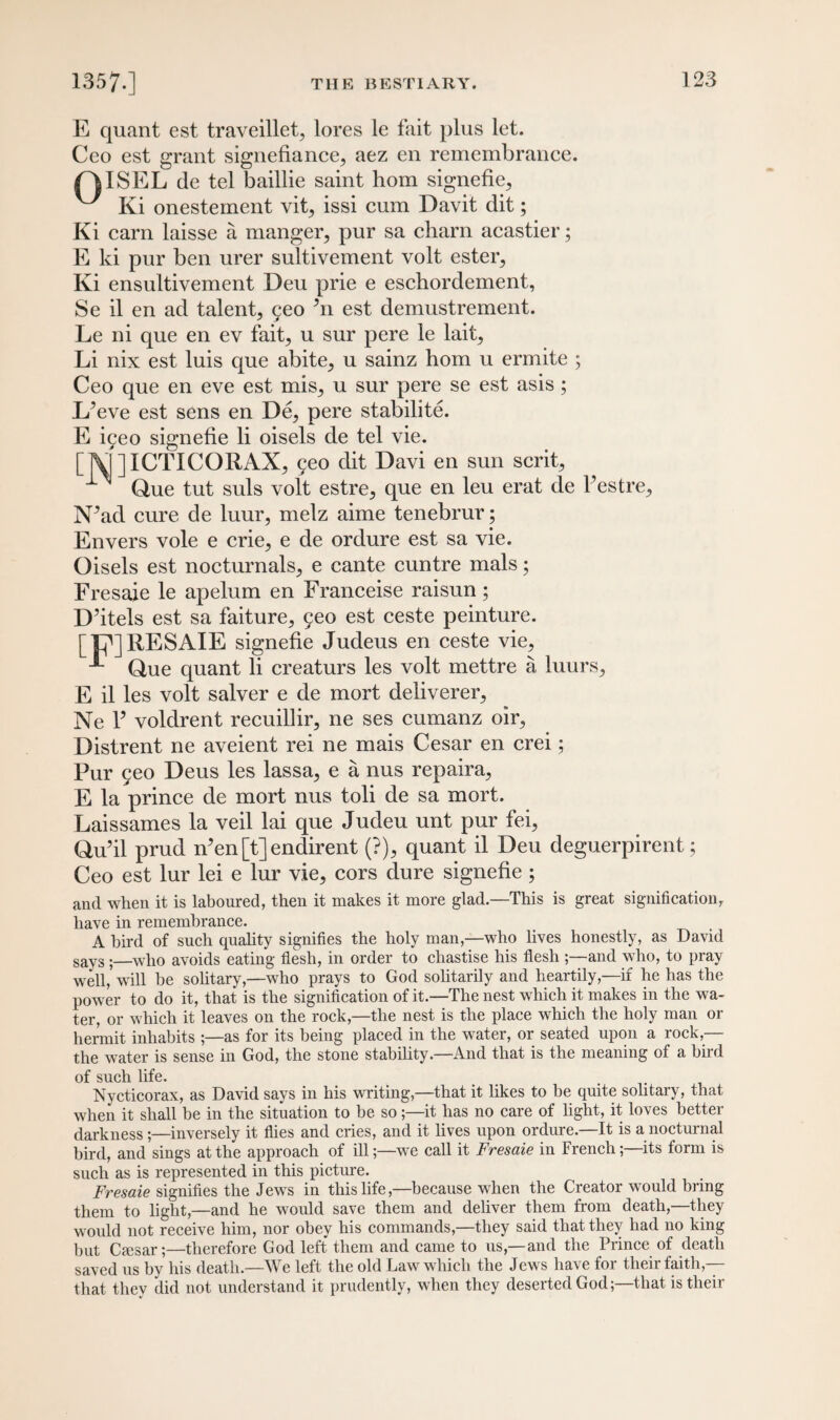 E quant est traveillet, lores le fait plus let. Ceo est grant signefiance, aez en remembrance. fAISEL de tel baillie saint horn signefie., ^ Ki onestement vit, issi cum Davit dit; Ki earn laisse a manger, pur sa charn acastier; E ki pur ben urer sultivement volt ester, Ki ensultivement Deu prie e eschordement, Se il en ad talent, geo ’n est demustrement. Le ni que en ev fait, u sur pere le lait, Li nix est luis que abite, u sainz horn u ermite ; Ceo que en eve est mis, u sur pere se est asis; L’eve est sens en De, pere stabilite. E igeo signefie li oisels de tel vie. []V[]ICTICORAX, geo dit Davi en sun scrit, Que tut suls volt estre, que en leu erat de Pestre, N^ad cure de luur, melz aime tenebrur; Envers vole e crie, e de ordure est sa vie. Oisels est nocturnals, e cante cuntre mals; Fresaie le apelum en Franceise raisun; D’itels est sa faiture, geo est ceste peinture. [|7]RESAIE signefie Judeus en ceste vie, Que quant li creaturs les volt mettre a luurs, E il les volt salver e de mort deliverer, Ne P voldrent recuillir, ne ses cumanz oir, Distrent ne aveient rei ne mais Cesar en crei; Pur geo Deus les lassa, e a nus repaira, E la prince de mort nus toli de sa mort. Laissames la veil lai que Judeu unt pur fei, Qu’il prud n’en [t] endirent (?), quant il Deu deguerpirent; Ceo est lur lei e lur vie, cors dure signefie ; and when it is laboured, then it makes it more glad.—This is great signification, have in remembrance. A bird of such quality signifies the holy man,—who lives honestly, as David sayS.—who avoids eating flesh, in order to chastise his flesh ;—and who, to pray well,* will be solitary,—who prays to God solitarily and heartily,—if he has the power to do it, that is the signification of it.—The nest which it makes in the wa¬ ter, or which it leaves on the rock,—the nest is the place which the holy man or hermit inhabits ;—as for its being placed in the water, or seated upon a rock,— the water is sense in God, the stone stability.—And that is the meaning of a bird of such life. . Nycticorax, as David says in his writing,—that it likes to be quite solitary, that when it shall be in the situation to be so;—it has no care of light, it loves better darkness;—inversely it flies and cries, and it lives upon ordure.—It is a nocturnal bird, and sings at the approach of ill;—we call it Fresaie in French;—its form is such as is represented in this picture. Fresaie signifies the Jews in this life,—because when the Creator would bring them to light,—and he would save them and deliver them from death,—they would not receive him, nor obey his commands,—they said that they had no king but Ccesar;—therefore God left them and came to us,—and the Prince of death saved us by his death.—We left the old Law which the Jews have for their faith — that they did not understand it prudently, when they deserted God;—that is their