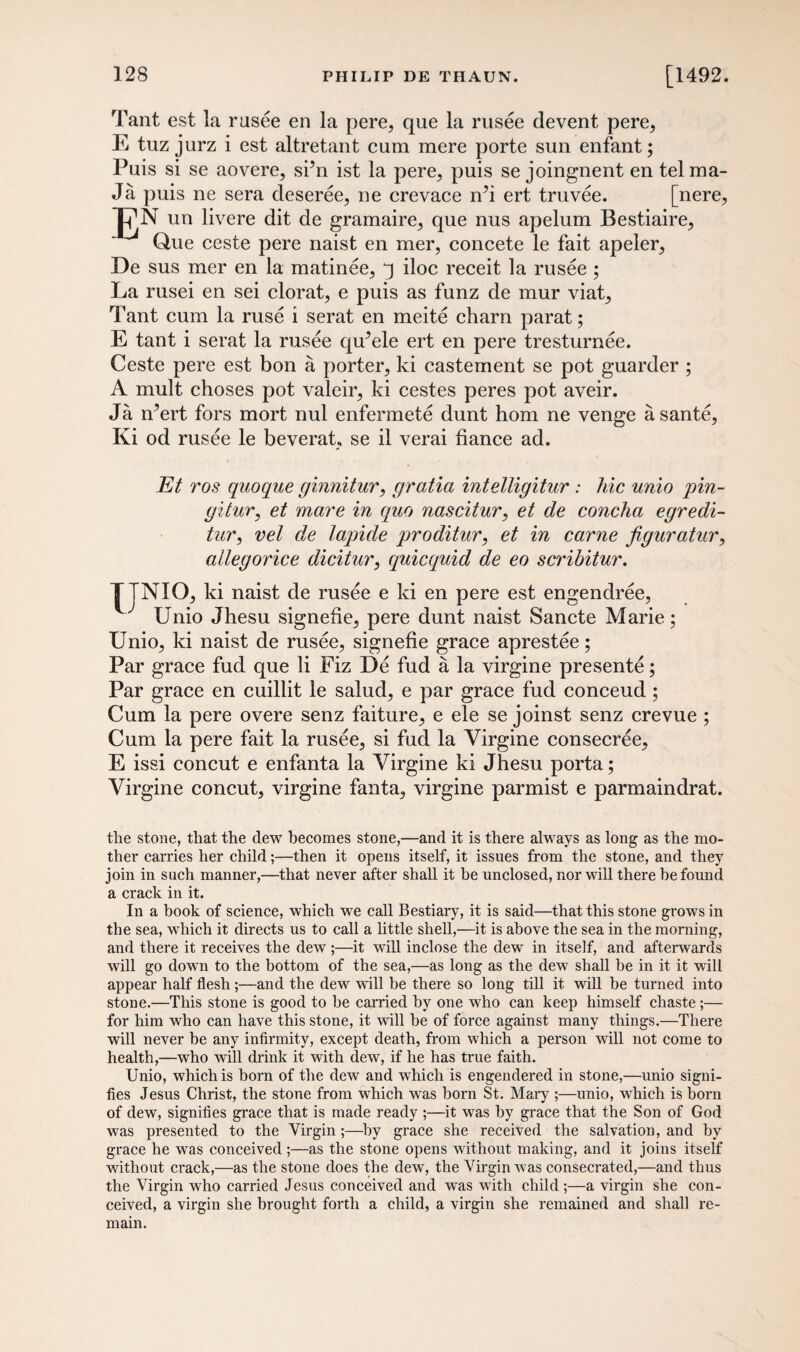 Tant est la rusee en la pere, que la rusee devent pere, E tuz jurz i est altretant cum mere porte sun enfant; Puis si se aovere, si’n ist la pere, puis se joingnent en tel ma- Ja puis ne sera deseree, ne crevace rdi ert truvee. [nere, un livere dit de gramaire, que nus apelum Bestiaire, Que ceste pere naist en mer, concete le fait apeler, De sus mer en la matinee, q iloc receit la rusee ; La rusei en sei clorat, e puis as funz de mur viat, Tant cum la ruse i serat en meite charn parat; E tant i serat la rusee quYle ert en pere tresturnee. Ceste pere est bon a porter, ki casternent se pot guarder ; A mult choses pot valeir, ki cestes peres pot aveir. Ja rfert fors mort nul enfermete dunt horn ne venge a sante, Ki od rusee le beverat, se il verai fiance ad. Et ros quoque ginnitur, gratia intelligitur : hie unio pin- gitur, et mare in quo nascitur, et de concha egredi- tur, vet de lapide proditur, et in came figuratur, allegorice dicitur, quicquid de eo scribitur. TTNIO, ki naist de rusee e ki en pere est engendree, Unio Jhesu signefie, pere dunt naist Sancte Marie; Unio, ki naist de rusee, signefie grace aprestee; Par grace fud que li Fiz De fud a la virgine presente; Par grace en cuillit le salud, e par grace fud conceud; Cum la pere overe senz faiture, e ele se joinst senz crevue ; Cum la pere fait la rusee, si fud la Yirgine consecree, E issi concut e enfanta la Yirgine ki Jhesu porta; Yirgine concut, virgine fanta, virgine parmist e parmaindrat. the stone, that the dew becomes stone,—and it is there always as long as the mo¬ ther carries her child;—then it opens itself, it issues from the stone, and they join in such manner,—that never after shall it be unclosed, nor will there he found a crack in it. In a book of science, which we call Bestiary, it is said—that this stone grows in the sea, which it directs us to call a little shell,—it is above the sea in the morning, and there it receives the dew ;—it will inclose the dew in itself, and afterwards will go down to the bottom of the sea,—as long as the dew shall be in it it will appear half flesh;—and the dew will be there so long till it will be turned into stone.—This stone is good to he carried by one who can keep himself chaste;— for him who can have this stone, it will be of force against many things.—There will never be any infirmity, except death, from which a person will not come to health,—who will drink it with dew, if he has true faith. Unio, which is born of the dew and which is engendered in stone,—unio signi¬ fies Jesus Christ, the stone from which was born St. Mary ;—unio, which is born of dew, signifies grace that is made ready ;—it was by grace that the Son of God was presented to the Virgin ;—by grace she received the salvation, and by grace he was conceived ;—as the stone opens without making, and it joins itself without crack,—as the stone does the dew, the Virgin was consecrated,—and thus the Virgin who carried Jesus conceived and wTas with child ;—a virgin she con¬ ceived, a virgin she brought forth a child, a virgin she remained and shall re¬ main.