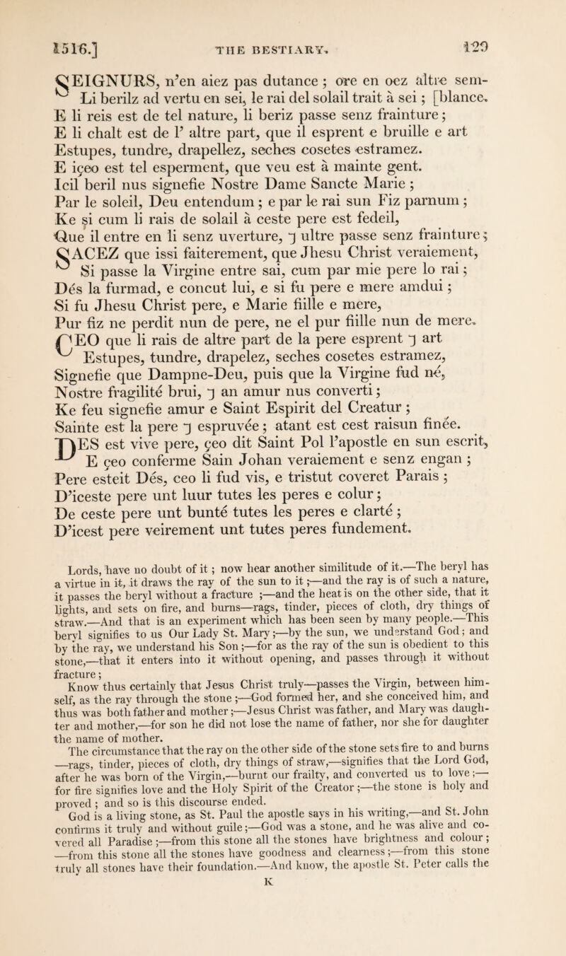 CEIGNURS, ifien aiez pas dutance ; ore en ocz altr« sem- ^ Li berilz ad vertu en sei> le rai del solail trait a sei; [blance, E li reis est de tel nature, li beriz passe senz frainture; E li chalt est de Y altre part, que il esprent e bruille e art Estupes, tundre, drapellez, seches cosetes estramez. E ^eo est tel esperment, que veu est a mainte gent. Icil beril nus signefie Nostre Dame Sancte Marie; Par le soleil, Deu entendum; e par le rai sun Fiz parnum ; Ke si cum li rais de solail a ceste pere est fedeil, ■Que il entre en li senz uverture, 3 ultre passe senz frainture ; ^ACEZ que issi faiterement, que Jhesu Christ veraiement, ^ Si passe la Virgine entre sai, cum par mie pere lo rai; Des la furmad, e concut lui, e si fu pere e mere amdui; Si fu Jhesu Christ pere, e Marie fiilie e mere, Pur fiz ne perdit nun de pere, ne el pur fiilie nun de mere. C^EO que li rais de altre part de la pere esprent j art ^ Estupes, tundre, drapelez, seches cosetes estramez, Signefie que Dampne-Deu, puis que la Virgine fud ne, Nostre fragilite brui, 3 an amur nus converti; Ke feu signefie amur e Saint Espirit del Creatur; Sainte est la pere q espruvee; atant est cest raisun finee. TAES est vive pere, geo dit Saint Pol Fapostle en sun escrit, ^ E geo conferme Sain Johan veraiement e senz engan ; Pere esteit Des, ceo li fud vis, e tristut coveret Parais ; D’iceste pere unt luur tutes les peres e colur 5 De ceste pere unt bunte tutes les peres e clarte; D’icest pere veirement unt tutes peres fundement. Lords, have no doubt of it; now hear another similitude of it.—The beryl has a virtue in it, it draws the ray of the sun to itand the ray is of such a nature, it passes the beryl without a fracture ;—and the heat is on the other side, that it lights, and sets on fire, and burns—rags, tinder, pieces of cloth, dry things of straw.—And that is an experiment which has been seen by many people.—This beryl signifies to us Our Lady St. Mary;—by the sun, we understand God; and by the ray, we understand his Sonfor as the ray of the sun is obedient to this stone,—that it enters into it without opening, and passes through it without fracture * Know’thus certainly that Jesus Christ truly—passes the Virgin, between him¬ self, as the ray through the stone ;—God formed her, and she conceived him, and thus was both father and mother;—Jesus Christ was father, and Mary was daugh¬ ter and mother,—for son he did not lose the name of father, nor she for daughter the name of mother. The circumstance that the ray on the other side of the stone sets fire to and burns _rags, tinder, pieces of cloth, dry things of straw,—signifies that the Lord God, after he was born of the Virgin,—burnt our frailty, and converted us to love for fire signifies love and the Holy Spirit of the Creator ;—the stone is holy and proved ; and so is this discourse ended. God is a living stone, as St. Paul the apostle says in his writing,—and St. John confirms it truly and without guile;—God was a stone, and he wTas alive and co¬ vered all Paradise -—from this stone all the stones have brightness and colour; _from this stone all the stones have goodness and clearnessfrom this stone truly all stones have their foundation.—And know, the apostle St. Peter calls the K