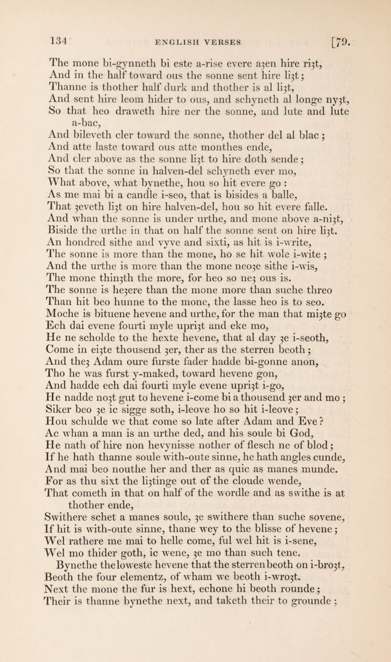 The mone bi-gynneth bi este a-rise evere a3en hire r^t, And in the half toward ous the sonne sent hire li^t; Thanne is thother half durk and thother is al li^t, And sent hire leom hider to ous, and schyneth al longe ny^t, So that heo draweth hire ner the sonne, and lute and lute a-bac, And bileveth cler toward the sonne, thother del al blac; And atte laste toward ous atte monthes ende, And cler above as the sonne l^t to hire doth sende; So that the sonne in halven-del schyneth ever mo, What above, what bynethe, hou so hit evere go : As me mai bi a candle i-seo, that is bisides a balle, That ^eveth li^t on hire halven-del, hou so hit evere falle. And whan the sonne is under urthe, and mone above a-n^t, Biside the urthe in that on half the sonne sent on hire bqt. An hondred sithe and vyve and sixti, as hit is i-write, The sonne is more than the mone, ho se hit wole i-wdte ; And the urthe is more than the mone neo^e sithe i-w is. The mone thi^th the more, for heo so ne3 ous is. The sonne is he3ere than the mone more than suche threo Than hit beo hunne to the mone, the lasse heo is to seo. Moche is bituene hevene and urthe, for the man that m^te go Ech dai evene fourti myle upr^t and eke mo, He ne scholde to the hexte hevene, that al day 3c i-seoth, Come in e^te thousend 3er, ther as the sterren beoth; And the3 Adam oure furste fader hadde bi-gonne anon, Tho he w^as furst y-maked, towTard hevene gon, And hadde ech dai fourti myle evene upr^t i-go, He nadde no3t gut to hevene i-come bi a thousend 3er and mo ; Siker beo 3e ic sigge soth, i-leove ho so hit i-leove; Hou schulde we that come so late after Adam and Eve ? Ac whan a man is an urthe ded, and his soule bi God, He nath of hire non hevynisse nother of flesch ne of blod; If he hath thanne soule w-ith-oute sinne, he hath angles cunde. And mai beo nouthe her and ther as quic as manes munde. For as thu sixt the l^tinge out of the cloude wende, That cometh in that on half of the wordle and as s withe is at thother ende, Swithere schet a manes soule, 3c swithere than suche sovene. If hit is with-oute sinne, thane wTey to the blisse of hevene; Wei rathere me mai to helle come, ful w-el hit is i-sene, Wei mo thider goth, ic wene, 3c mo than such tene. Bynethe thelowreste hevene that the sterren beoth on i-bnqt, Beoth the four elementz, of w ham we beoth i-wro3t. Next the mone the fur is hext, echone hi beoth rounde; Their is thanne bynethe next, and taketh their to grounde ;