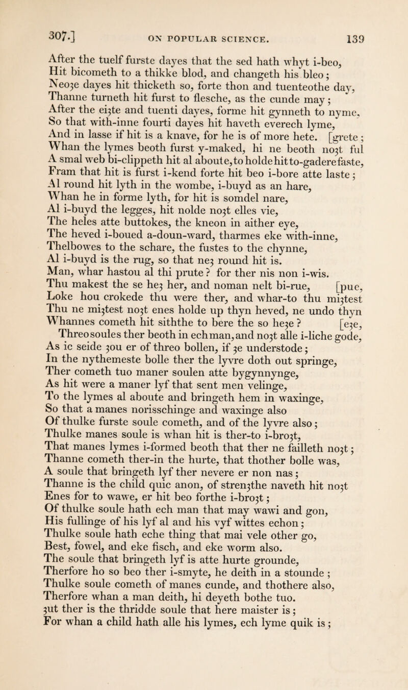 307.] After the tuelf furste dayes that the sed hath whyt i-beo, Hit bicometh to a thikke blod, and changeth his bleo; Neo3e dayes hit thicketh so, forte thon and tuenteothe day, Thanne turneth hit furst to flesche, as the cunde may; After the e^te and tuenti dayes, forme hit gynneth to nyme. So that with-inne fourti dayes hit haveth everech lyme, And in lasse if hit is a knave, for he is of more hete. [grete ; Whan the lymes beoth furst y-maked, hi ne beoth no3t ful A smal web bi-clippeth hit al about e, to holde hit to-gaderefaste, Fram that hit is furst i-kend forte hit beo i-bore atte laste; Al round hit lyth in the wombe, i-buyd as an hare. Whan he in forme lyth, for hit is somdel nare, Al i-buyd the legges, hit nolde no3t elles vie. The heles atte buttokes, the kneon in aither eye, The heved i-boued a-doun-ward, tharmes eke with-inne, Thelbowes to the schare, the fustes to the chynne, Al i-buyd is the rug, so that ne3 round hit is. Man, whar hastou al thi prute ? for ther nis non i-wis. Thu makest the se he3 her, and noman nelt bi-rue, [pue, Loke hou crokede thu were ther, and whar-to thu mutest Thu ne mutest no3t enes holde up thyn heved, ne undo thyn Whannes cometh hit siththe to bere the so he3e ? [e3e, Threosoules ther beoth in echman,and no3t alle i-liche gode. As ic seide 30U er of threo bollen, if understode; In the nythemeste bolle ther the lyvre doth out springe, Ther cometh tuo maner soulen atte bygynnynge. As hit were a maner lyf that sent men velinge. To the lymes al aboute and bringeth hem in waxinge, So that a manes norisschinge and waxinge also Of thulke furste soule cometh, and of the lyvre also; Thulke manes soule is whan hit is ther-to i-bro3t. That manes lymes i-formed beoth that ther ne failleth no3t; Thanne cometh ther-in the hurte, that thother bolle was, A soule that bringeth lyf ther nevere er non nas; Thanne is the child quic anon, of stre^the naveth hit no3t Enes for to wawe, er hit beo forthe i-bro3t; Of thulke soule hath ech man that may wawi and gon, His fullinge of his lyf al and his vyf wittes echon; Thulke soule hath eche thing that mai vele other go, Best, fowel, and eke fisch, and eke worm also. The soule that bringeth lyf is atte hurte grounde, Therfore ho so beo ther i-smyte, he deith in a stounde ; Thulke soule cometh of manes cunde, and thothere also, Therfore whan a man deith, hi deyeth bothe tuo. 3ut ther is the thridde soule that here maister is; For whan a child hath alle his lymes, ech lyme quik is;