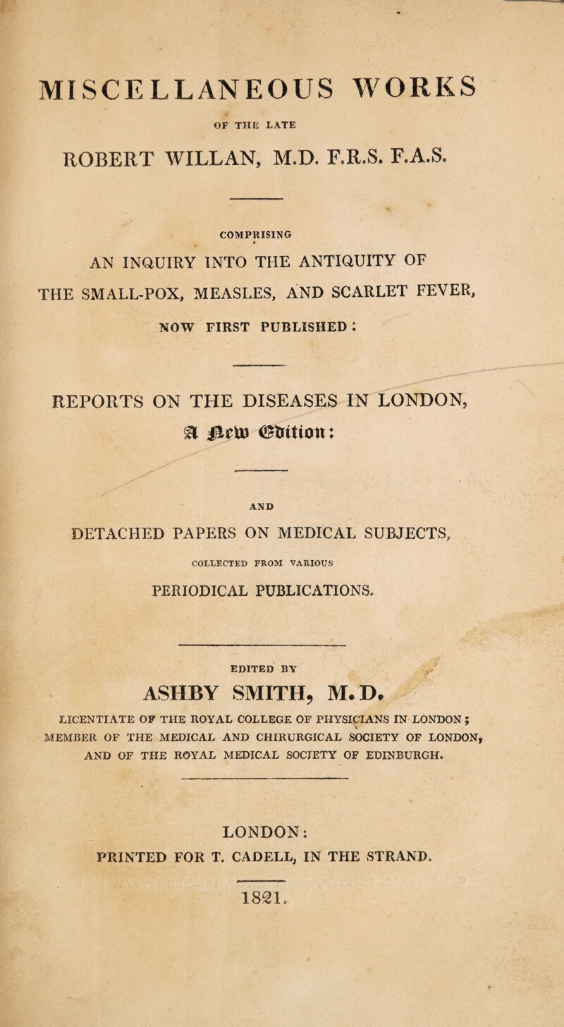 MISCELLANEOUS WORKS OF THE LATE ROBERT WILLAN, M.D. F.R.S. F.A.S. COMPRISING AN INQUIRY INTO THE ANTIQUITY OF THE SMALL-POX, MEASLES, AND SCARLET FEVER, NOW FIRST PUBLISHED : REPORTS ON THE DISEASES IN LONDON, SI jTftD (Station: AND DETACHED PAPERS ON MEDICAL SUBJECTS, COLLECTED FROM VARIOUS PERIODICAL PUBLICATIONS* EDITED BY ASHBY SMITH, M.D, LICENTIATE OF THE ROYAL COLLEGE OF PHYSICIANS IN LONDON ; MEMBER OF THE MEDICAL AND CHIRURGICAL SOCIETY OF LONDON, AND OF THE ROYAL MEDICAL SOCIETY OF EDINBURGH. LONDON: PRINTED FOR T. CADELL, IN THE STRAND. 182L