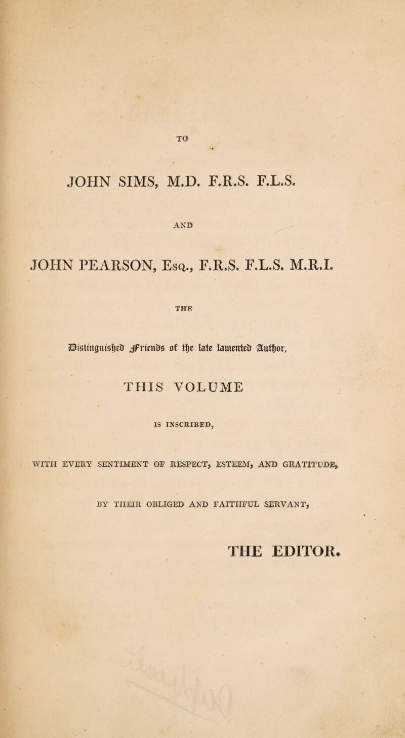 TO JOHN SIMS, M.D. F.R.S. F.L.S. AND JOHN PEARSON, Esq., F.R.S. F.L.S. M.R.I. THE ZDwtinguisTjetr jfrientrs of tfje Me lamented gtutfjor, THIS VOLUME IS INSCRIBED, WITH EVERY SENTIMENT OF RESPECT, ESTEEM, AND GRATITUDE, BY TIIEIR OBLIGED AND FAITHFUL SERVANT, THE EDITOR.