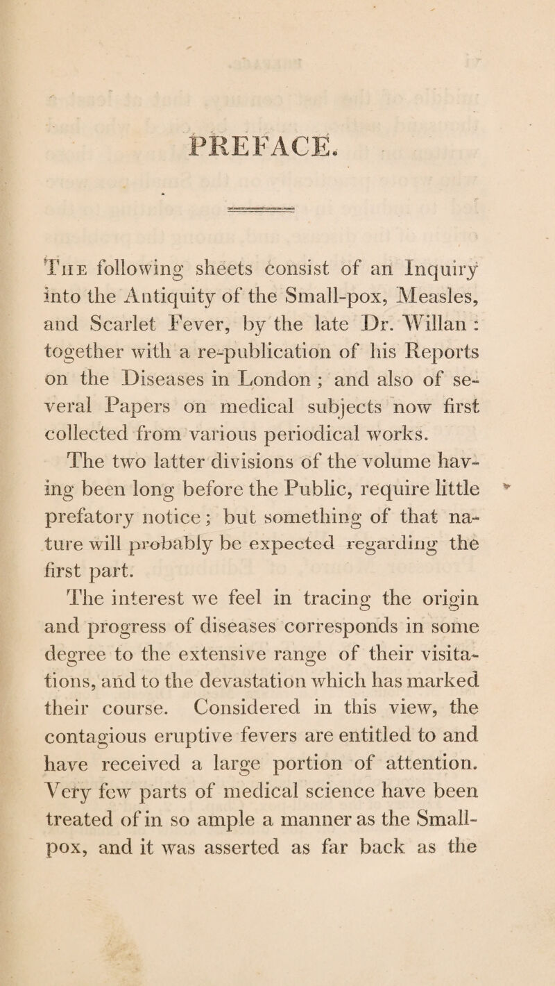 PREFACE, The following sheets consist of an Inquiry into the Antiquity of the Small-pox, Measles, and Scarlet Fever, by the late Dr. Willan : together with a re-publication of his Reports on the Diseases in London ; and also of se¬ veral Papers on medical subjects now first collected from various periodical works. The two latter divisions of the volume hav¬ ing been long before the Public, require little prefatory notice; but something of that na¬ ture will probably be expected regarding the first part. The interest we feel in tracing the origin and progress of diseases corresponds in some degree to the extensive range of their visita¬ tions, and to the devastation which has marked their course. Considered in this view, the contagious eruptive fevers are entitled to and have received a large portion of attention. Very few parts of medical science have been treated of in so ample a manner as the Small¬ pox, and it was asserted as far back as the