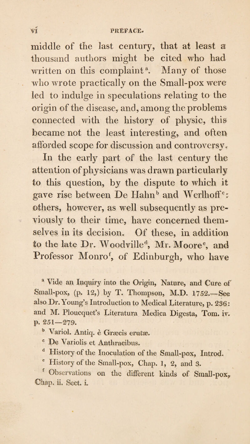 middle of the last century, that at least a thousand authors might be cited who had written on this complainta. Many of those who wrote practically on the Small-pox were led to indulge in speculations relating to the origin of the disease, and, among the problems connected with the history of physic, this became not the least interesting, and often afforded scope for discussion and controversy. In the early part of the last century the attention of physicians was drawn particularly to this question, by the dispute to which it gave rise between De Hahnb and WerlhoffG: others, however, as well subsequently as pre¬ viously to their time, have concerned them¬ selves in its decision. Of these, in addition to the late Dr. Woodvilled, Mr. Mooree, and Professor Monrof, of Edinburgh, who have a Vide an Inquiry into the Origin, Nature, and Cure of Small-pox, (p. 12,) by T. Thompson, M.D. 1752.—See also Dr. Young’s Introduction to Medical Literature, p. 236: and M. Ploucquet’s Literatura Medica Digesta, Tom. ir. p. 251—279. b Variol. Antiq. e Grsecis erutse. c De Variolis et Anthracibus. d History of the Inoculation of the Small-pox, Introd. History of the Small-pox, Chap. 1, 2, and 3. Observations on the different kinds of Small-pox, Chap, ii, Sect. i.