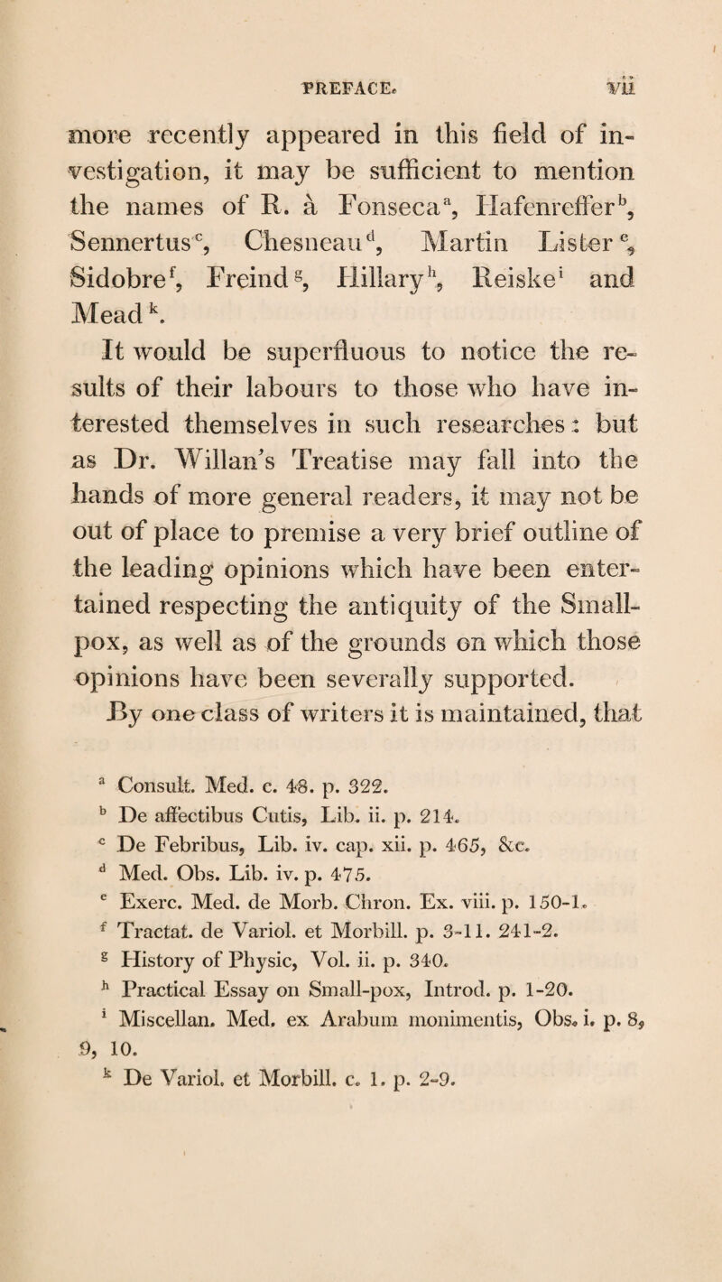 more recently appeared in this field of in¬ vestigation, it may be sufficient to mention the names of R. a Fonsecaa, Hafenrefferb, Sennertus0, Chesneaud, Martin Lister % Sidobref, Freindg, Hillaryh, Reiske1 and Mead k. It would be superfluous to notice the re¬ sults of their labours to those who have in¬ terested themselves in such researches: but as Dr. Willan’s Treatise may fall into the hands of more general readers, it may not be out of place to premise a very brief outline of the leading opinions which have been enter¬ tained respecting the antiquity of the Small¬ pox, as well as of the grounds on which those opinions have been severally supported. By one class of writers it is maintained, that 3 Consult. Med. c. 48. p. 322. b De altectibus Cutis, Lib. ii. p. 214. c De Febribus, Lib. iv. cap. xii. p. 465, &c. d Med. Obs. Lib. iv. p. 475. e Exerc. Med. de Morb. Chron. Ex. viii. p. 150-1* f Tractat. de Variol. et Morbill. p. 3-11. 241-2. s History of Physic, Vol. ii. p. 340. h Practical Essay on Small-pox, Introd. p. 1-20. 1 Miscellan. Med. ex Arabum monimentis, Gbs« i. p. 8, 9, 10. k De Variol. et Morbill. c. 1. p. 2-9.