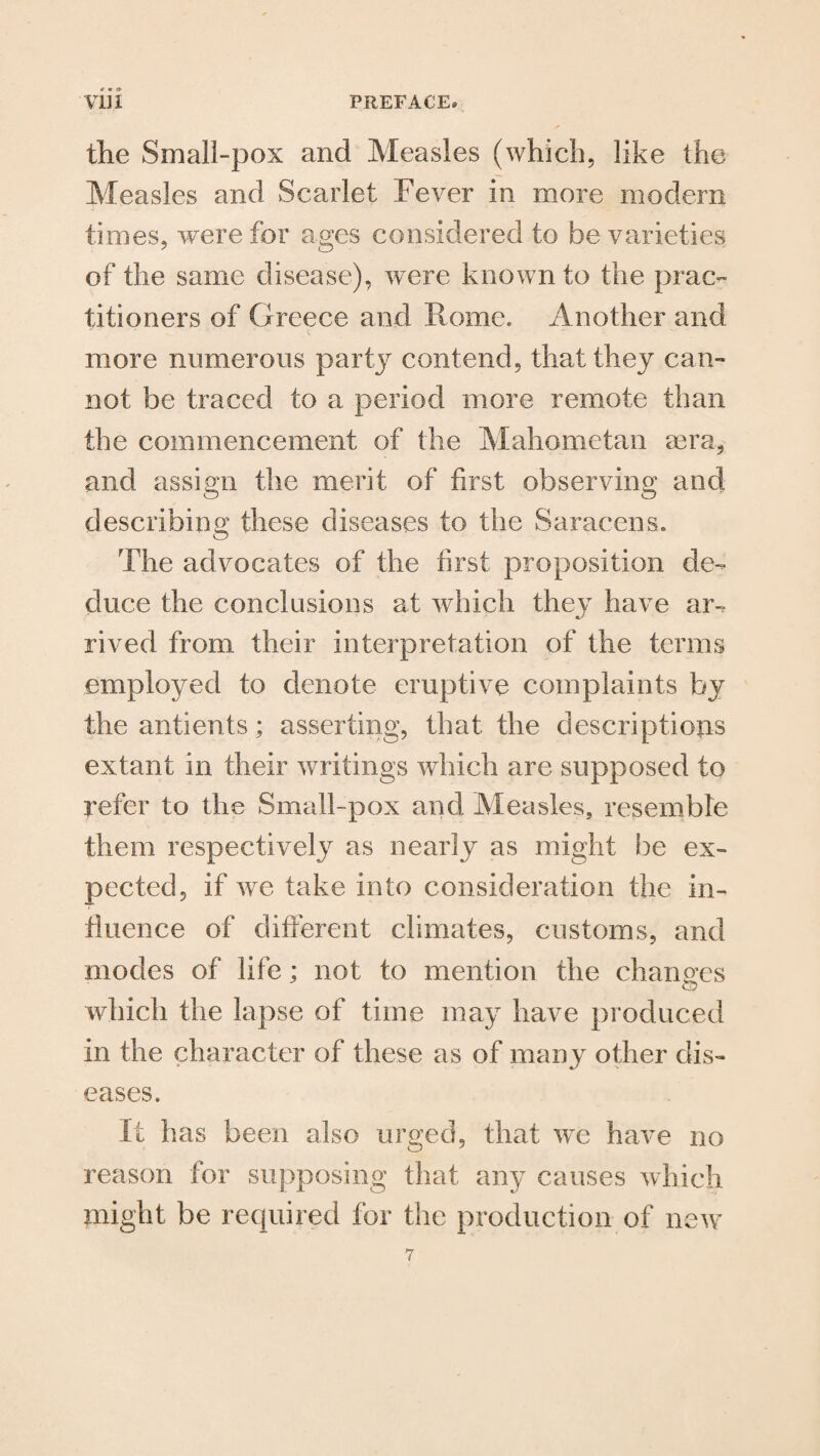 the Small-pox and Measles (which, like the Measles and Scarlet Fever in more modem times, were for ages considered to be varieties of the same disease), were known to the prac¬ titioners of Greece and Rome. Another and more numerous party contend, that they can¬ not be traced to a period more remote than the commencement of the Mahometan sera, and assign the merit of first observing and describing these diseases to the Saracens. The advocates of the first proposition de¬ duce the conclusions at which they have ar¬ rived from their interpretation of the terms employed to denote eruptive complaints by the antients; asserting, that the descriptions extant in their writings which are supposed to refer to the Small-pox and Measles, resemble them respectively as nearly as might be ex¬ pected, if we take into consideration the in¬ fluence of different climates, customs, and modes of life; not to mention the changes which the lapse of time may have produced in the character of these as of many other dis¬ eases. It has been also urged, that we have no reason for supposing that any causes which might be required for the production of new