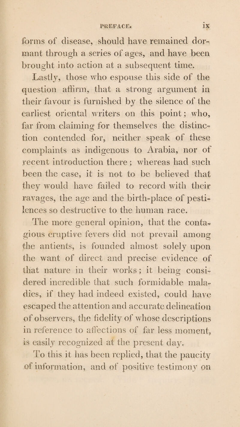 forms of disease, should have remained dor¬ mant through a series of ages, and have been brought into action at a subsequent time. Lastly, those who espouse this side of the question affirm, that a strong argument in their favour is furnished by the silence of the earliest oriental writers on this point; who, far from claiming; for themselves the distinct tion contended for, neither speak of these complaints as indigenous to Arabia, nor of recent introduction there; whereas had such been the case, it is not to be believed that they would have failed to record with their ravages, the age and the birth-place of pesti- lences so destructive to the human race. The more general opinion, that the conta¬ gious eruptive fevers did not prevail among •the antients, is founded almost solely upon the want of direct and precise evidence of that nature in their works; it being consi¬ dered incredible that such formidable mala¬ dies, if they had indeed existed, could have escaped the attention and accurate delineation of observers, the fidelity of whose descriptions in reference to affections of far less moment, is easily recognized at the present day. To this it has been replied, that the paucity of information, and of positive testimony on