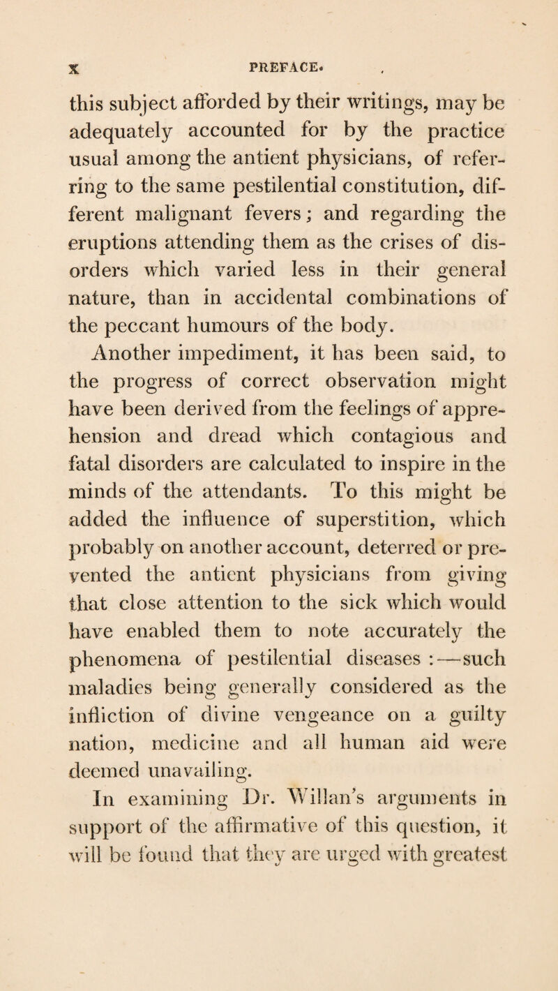 this subject afforded by their writings, may be adequately accounted for by the practice usual among the antient physicians, of refer¬ ring to the same pestilential constitution, dif¬ ferent malignant fevers; and regarding the eruptions attending them as the crises of dis¬ orders which varied less in their general nature, than in accidental combinations of the peccant humours of the body. Another impediment, it has been said, to the progress of correct observation might have been derived from the feelings of appre¬ hension and dread which contagious and fatal disorders are calculated to inspire in the minds of the attendants. To this might be added the influence of superstition, which probably on another account, deterred or pre¬ vented the antient physicians from giving that close attention to the sick which would have enabled them to note accurately the phenomena of pestilential diseases : — such maladies being generally considered as the infliction of divine vengeance on a guilty nation, medicine and all human aid were deemed unavailing. In examining ur. vv man s arguments in support of the affirmative of this question, it will be found that they are urged with greatest