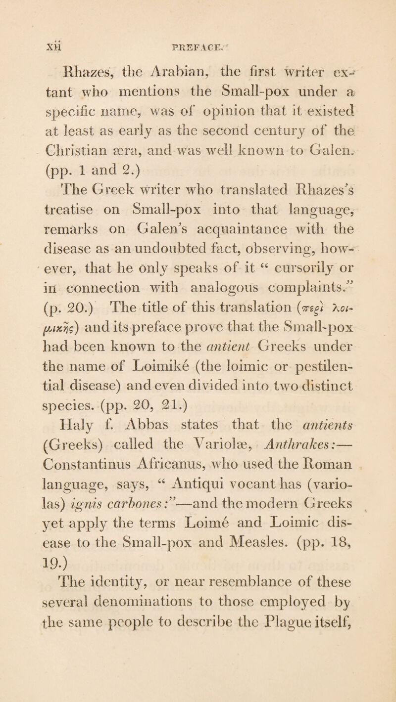 Rhazes, the Arabian, the first writer ex¬ tant who mentions the Small-pox under a specific name, was of opinion that it existed at least as early as the second century of the Christian sera, and was well known to Galen. (pp. 1 and 2.) The Greek writer who translated Rhazes’s treatise on Small-pox into that language, remarks on Galen’s acquaintance with the disease as an undoubted fact, observing, how- f ever, that he only speaks of it “ cursorily or in connection with analogous complaints.” (p. 20.) The title of this translation (mg) Aco (AMTig) and its preface prove that the Smalhpox had been known to the antient Greeks under the name of Loimike (the loimic or pestilen¬ tial disease) and even divided into two distinct species, (pp. 20, 21.) Haly f. Abbas states that the antients (Greeks) called the Variohae, Anthrakes:— Constantiims Africanus, who used the Roman language, says, “ Antiqui vocant has (vario¬ las) ignis carbones—and the modern Greeks yet apply the terms Loirne and Loimic dis¬ ease to the Small-pox and Measles, (pp. 18, 19.) The identity, or near resemblance of these several denominations to those employed by the same people to describe the Plague itself,