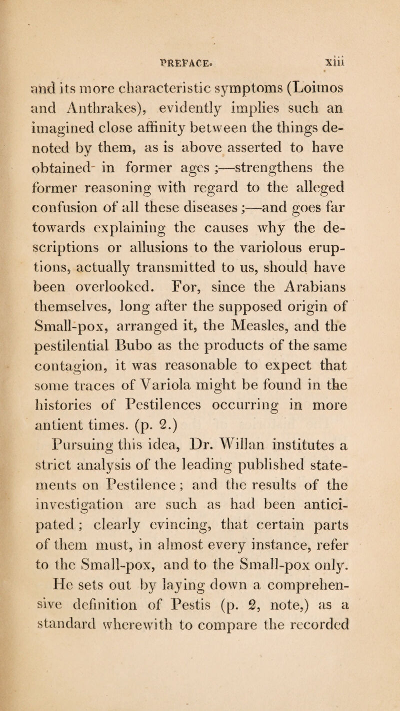 mid its more characteristic symptoms (Loitnos and Anthrakes), evidently implies such an imagined close affinity between the things de¬ noted by them, as is above asserted to have obtained- in former ages ;—strengthens the former reasoning with regard to the alleged confusion of all these diseases ;—and goes far towards explaining the causes why the de¬ scriptions or allusions to the variolous erup¬ tions, actually transmitted to us, should have been overlooked. For, since the Arabians themselves, long after the supposed origin of Small-pox, arranged it, the Measles, and the pestilential Bubo as the products of the same contagion, it was reasonable to expect that some traces of Variola might be found in the histories of Pestilences occurring in more antient times, (p. 2.) Pursuing this idea, Dr. Wilkin institutes a strict analysis of the leading published state¬ ments on Pestilence; and the results of the investigation arc such as had been antici¬ pated ; clearly evincing, that certain parts of them must, in almost every instance, refer to the Small-pox, and to the Small-pox only. He sets out by laying down a comprehen¬ sive definition of Pestis (p. 2, note,) as a standard wherewith to compare the recorded