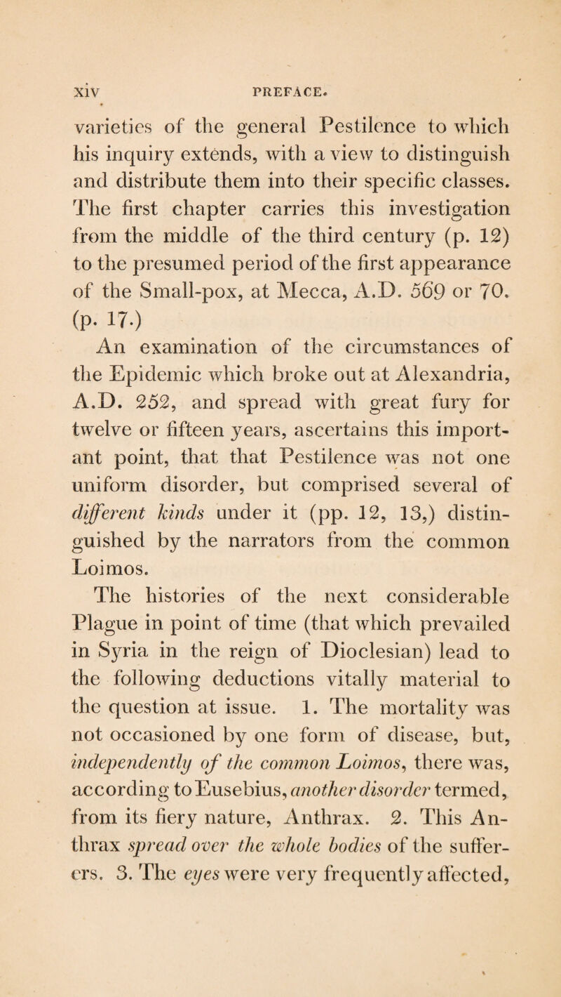 varieties of the general Pestilence to which his inquiry extends, with a view to distinguish and distribute them into their specific classes. The first chapter carries this investigation from the middle of the third century (p. 12) to the presumed period of the first appearance of the Small-pox, at Mecca, A.I). 569 or 70. (p. 17.) An examination of the circumstances of the Epidemic which broke out at Alexandria, A.I). 252, and spread with great fury for twelve or fifteen jrears, ascertains this import¬ ant point, that that Pestilence was not one uniform disorder, but comprised several of different kinds under it (pp. 12, 13,) distin¬ guished by the narrators from the common Loimos. The histories of the next considerable Plague in point of time (that which prevailed in Syria in the reign of Dioclesian) lead to the following deductions vitally material to the question at issue. 1. The mortality was not occasioned by one form of disease, but, independently of the common Loimos, there was, according to Eusebius, another disorder termed, from its fiery nature, Anthrax. 2. This An¬ thrax spread over the whole bodies of the suffer¬ ers. 3. The eyes were very frequently affected,