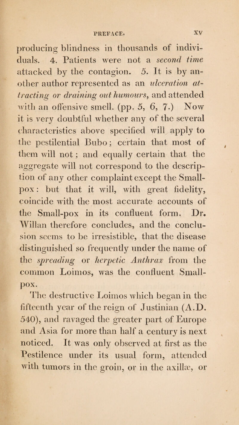 producing blindness in thousands of indivi¬ duals. 4. Patients were not a second time attacked by the contagion. 5. It is by an¬ other author represented as an ulceration at¬ tracting or draining out humours, and attended with an offensive smell, (pp. 5, 6, 7*) Now it is very doubtful whether any of the several characteristics above specified will apply to the pestilential Bubo; certain that most of them will not; and equally certain that the aggregate will not correspond to the descrip¬ tion of any other complaint except the Small¬ pox : but that it will, with great fidelity, coincide with the most accurate accounts of the Small-pox in its confluent form. Dr® Willan therefore concludes, and the conclu¬ sion seems to be irresistible, that the disease distinguished so frequently under the name of the spreading or herpetic Anthrax from the common Loimos, was the confluent Small¬ pox. The destructive Loimos which began in the fifteenth year of the reign of Justinian (A.D. 540), and ravaged the greater part of Europe and Asia for more than half a century is next noticed. It was only observed at first as the Pestilence under its usual form, attended with tumors in the groin, or in the axillae, or