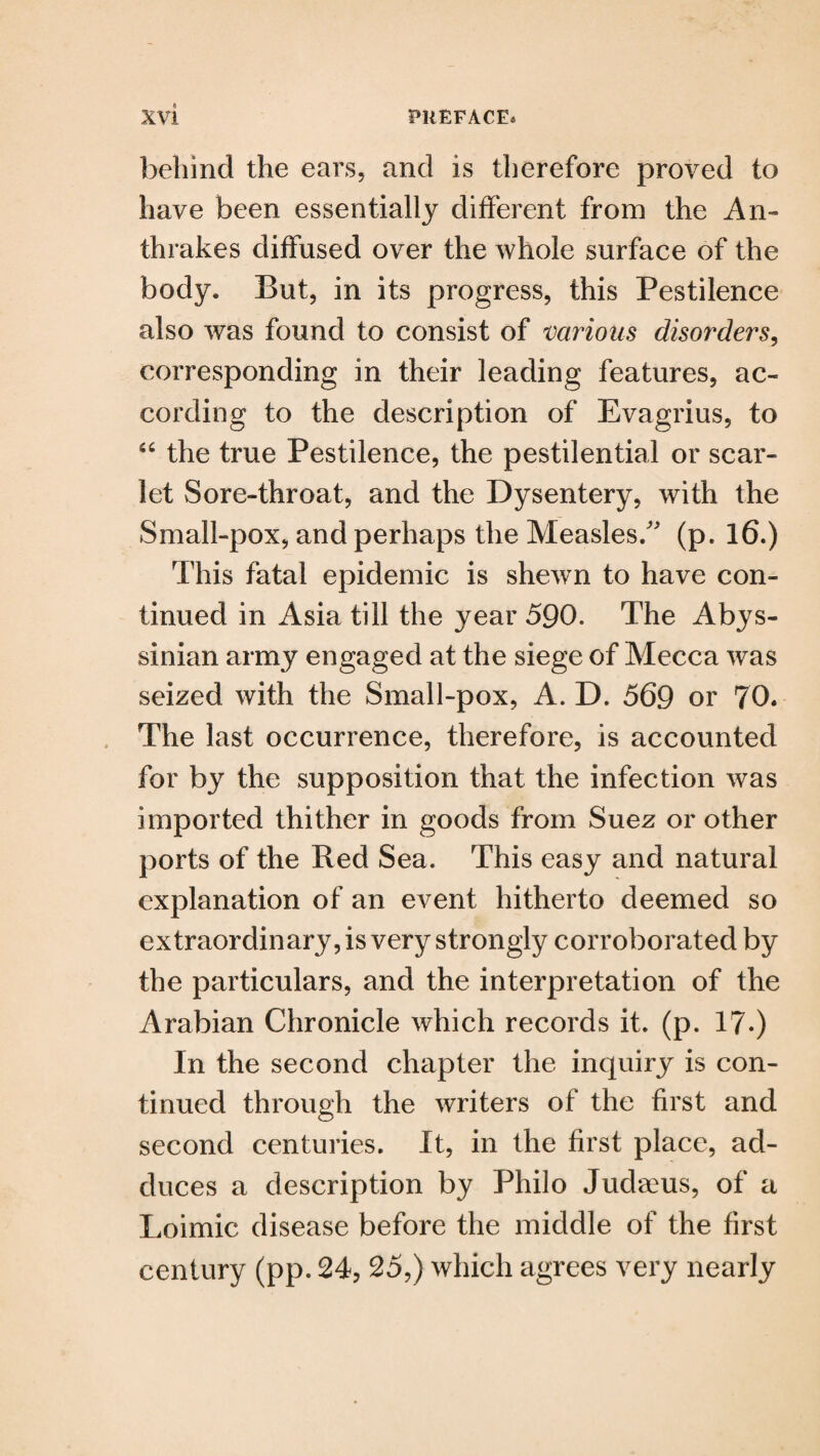 behind the ears, and is therefore proved to have been essentially different from the An- thrakes diffused over the whole surface of the body. But, in its progress, this Pestilence also was found to consist of various disorders, corresponding in their leading features, ac¬ cording to the description of Evagrius, to 54 the true Pestilence, the pestilential or scar¬ let Sore-throat, and the Dysentery, with the Small-pox, and perhaps the Measles/' (p. 16.) This fatal epidemic is shewn to have con¬ tinued in Asia till the year 590. The Abys¬ sinian army engaged at the siege of Mecca was seized with the Small-pox, A. D. 569 or 70* The last occurrence, therefore, is accounted for by the supposition that the infection was imported thither in goods from Suez or other ports of the Red Sea. This easy and natural explanation of an event hitherto deemed so extraordinary, is very strongly corroborated by the particulars, and the interpretation of the Arabian Chronicle which records it. (p. 17.) In the second chapter the inquiry is con¬ tinued through the writers of the first and second centuries. It, in the first place, ad¬ duces a description by Philo Judaeus, of a Loimic disease before the middle of the first century (pp. 24, 25,) which agrees very nearly