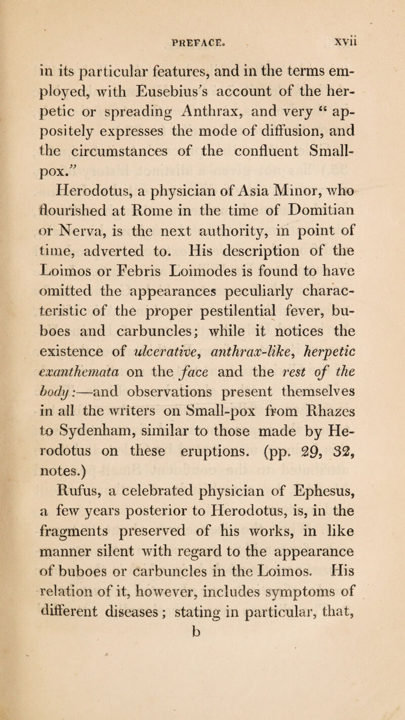 in its particular features, and in the terms em¬ ployed, with Eusebius’s account of the her¬ petic or spreading Anthrax, and very “ ap¬ positely expresses the mode of diffusion, and the circumstances of the confluent Small¬ pox. Herodotus, a physician of Asia Minor, who flourished at Rome in the time of Domitian or Nerva, is the next authority, in point of time, adverted to. His description of the Loimos or Febris Loimodes is found to have omitted the appearances peculiarly charac¬ teristic of the proper pestilential fever, bu¬ boes and carbuncles; while it notices the existence of ulcerative, anthrax-like, herpetic exanthemata on the face and the rest of the body:—and observations present themselves in all the writers on Small-pox from Rhazes to Sydenham, similar to those made by He¬ rodotus on these eruptions, (pp. 295 32, notes.) Rufus, a celebrated physician of Ephesus, a few years posterior to Herodotus, is, in the fragments preserved of his works, in like manner silent with regard to the appearance of buboes or carbuncles in the Loimos. His relation of it, however, includes symptoms of different diseases; stating in particular, that, b