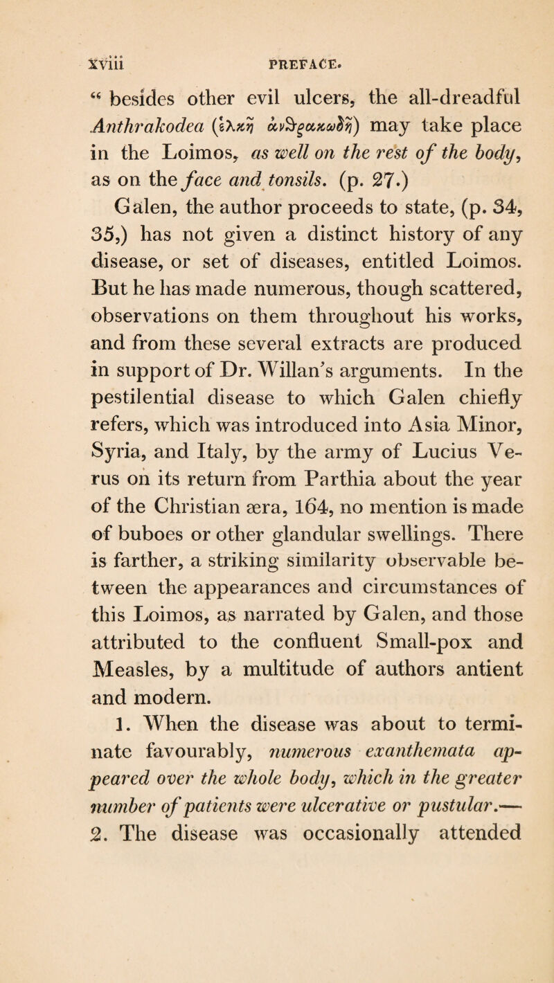 . , 9 • ® 66 besides other evil ulcers, the all-dreadful Anthrakodea (Ixzjj avSrgupccvdfi) may take place iu the Loimos, as well on the rest of the body, as on the face and tonsils, (p. 27*) Galen, the author proceeds to state, (p. 34, 35,) has not given a distinct history of any disease, or set of diseases, entitled Loimos. But he has made numerous, though scattered, observations on them throughout his works, and from these several extracts are produced in support of Dr. Willan's arguments. In the pestilential disease to which Galen chiefly refers, which was introduced into Asia Minor, Syria, and Italy, by the army of Lucius Ve- rus on its return from Parthia about the year of the Christian aera, 164, no mention is made of buboes or other glandular swellings. There is farther, a striking similarity observable be¬ tween the appearances and circumstances of this Loimos, as narrated by Galen, and those attributed to the confluent Small-pox and Measles, by a multitude of authors antient and modern. 1. When the disease was about to termi¬ nate favourably, numerous exanthemata ap¬ peared over the whole body, which in the greater number of patients were ulcerative or pustular.— 2. The disease was occasionally attended