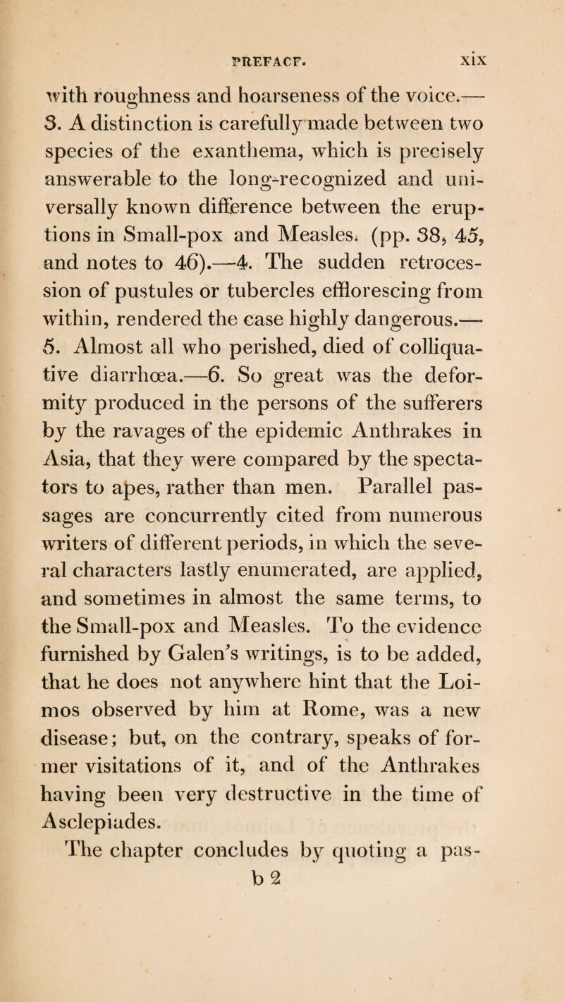 with roughness and hoarseness of the voice.— 3. A distinction is carefully made between two species of the exanthema, which is precisely answerable to the long^recognized and uni¬ versally known difference between the erup¬ tions in Small-pox and Measles^ (pp. 38* 45, and notes to 46).—4. The sudden retroces¬ sion of pustules or tubercles efflorescing from within, rendered the case highly dangerous.—- 5. Almost all who perished, died of colliqua¬ tive diarrhoea.—6. So great was the defor¬ mity produced in the persons of the sufferers by the ravages of the epidemic Anthrakes in Asia, that they were compared by the specta¬ tors to apes, rather than men. Parallel pas¬ sages are concurrently cited from numerous writers of different periods, in which the seve¬ ral characters lastly enumerated, are applied, and sometimes in almost the same terms, to the Small-pox and Measles. To the evidence furnished by Galen's writings, is to be added, that he does not anywhere hint that the Loi- mos observed by him at Rome, was a new disease; but, on the contrary, speaks of for¬ mer visitations of it, and of the Anthrakes having been very destructive in the time of Asclepiades. The chapter concludes by quoting a pas-