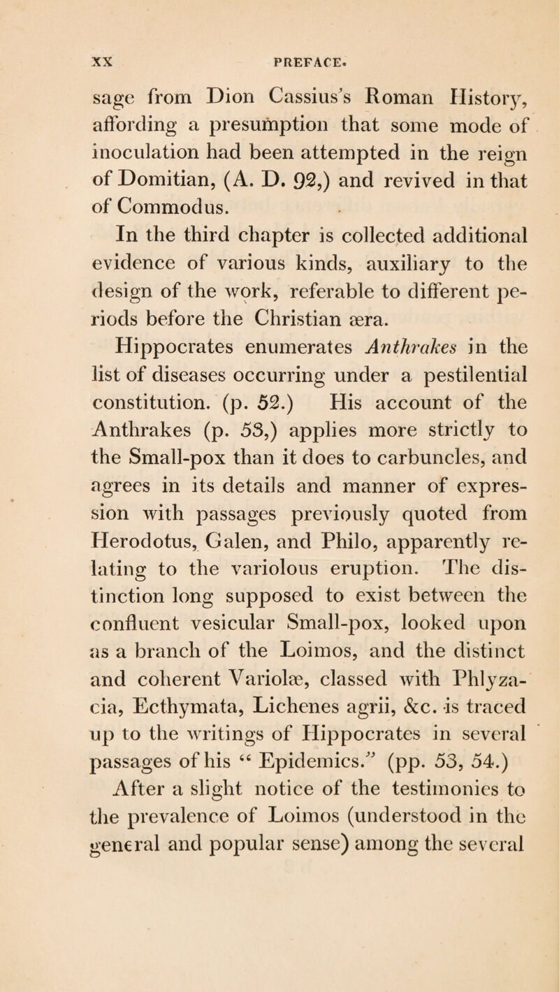 sage from Dion Cassius’s Roman History, affording a presumption that some mode of inoculation had been attempted in the reign of Domitian, (A. D. 92,) and revived in that of Com mod us. In the third chapter is collected additional evidence of various kinds, auxiliary to the design of the work, referable to different pe¬ riods before the Christian sera. Hippocrates enumerates Anthrcikes in the list of diseases occurring under a pestilential constitution, (p. 52.) His account of the Anthrakes (p. 5S,) applies more strictly to the Small-pox than it does to carbuncles, and agrees in its details and manner of expres¬ sion with passages previously quoted from Herodotus, Galen, and Philo, apparently re¬ lating to the variolous eruption. The dis¬ tinction long supposed to exist between the confluent vesicular Small-pox, looked upon as a branch of the Loimos, and the distinct and coherent Yariolae, classed with Phlyza- cia, Ecthymata, Lichenes agrii, &c. is traced up to the writings of Hippocrates in several passages of his 66 Epidemics/' (pp. 53, 54.) After a slight notice of the testimonies to the prevalence of Loimos (understood in the general and popular sense) among the several