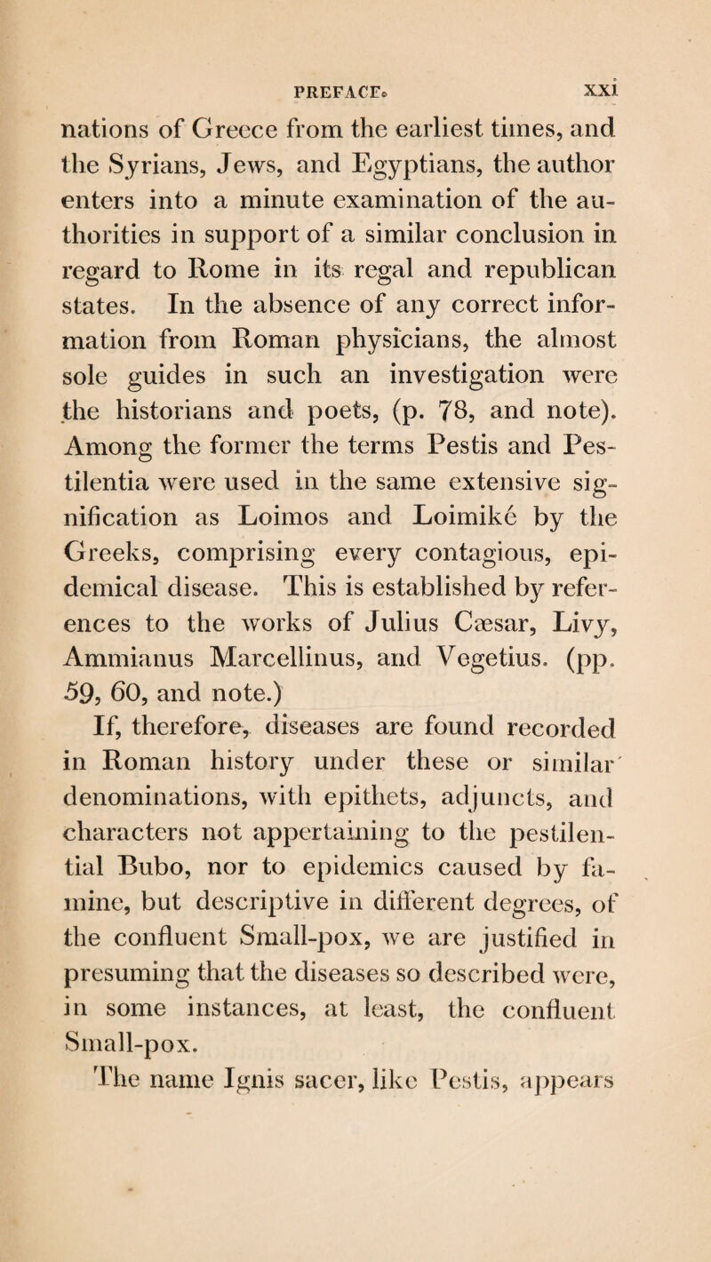 nations of Greece from the earliest times, and the Syrians, Jews, and Egyptians, the author enters into a minute examination of the au¬ thorities in support of a similar conclusion in regard to Rome in its regal and republican states. In the absence of any correct infor¬ mation from Roman physicians, the almost sole guides in such an investigation were the historians and poets, (p. 78, and note). Among the former the terms Pestis and Pes~ tilentia were used in the same extensive sig¬ nification as Loimos and Loimike by the Greeks, comprising every contagious, epi¬ demical disease. This is established by refer¬ ences to the works of Julius Caesar, Livy, Ammianus Marcellinus, and Vegetius. (pp. 59, 60, and note.) If, therefore, diseases are found recorded in Roman history under these or similar' denominations, with epithets, adjuncts, and characters not appertaining to the pestilen¬ tial Bubo, nor to epidemics caused by fa¬ mine, but descriptive in different degrees, of the confluent Small-pox, we are justified in presuming that the diseases so described were, in some instances, at least, the confluent Small-pox. The name Ignis sacer, like Pestis, appears