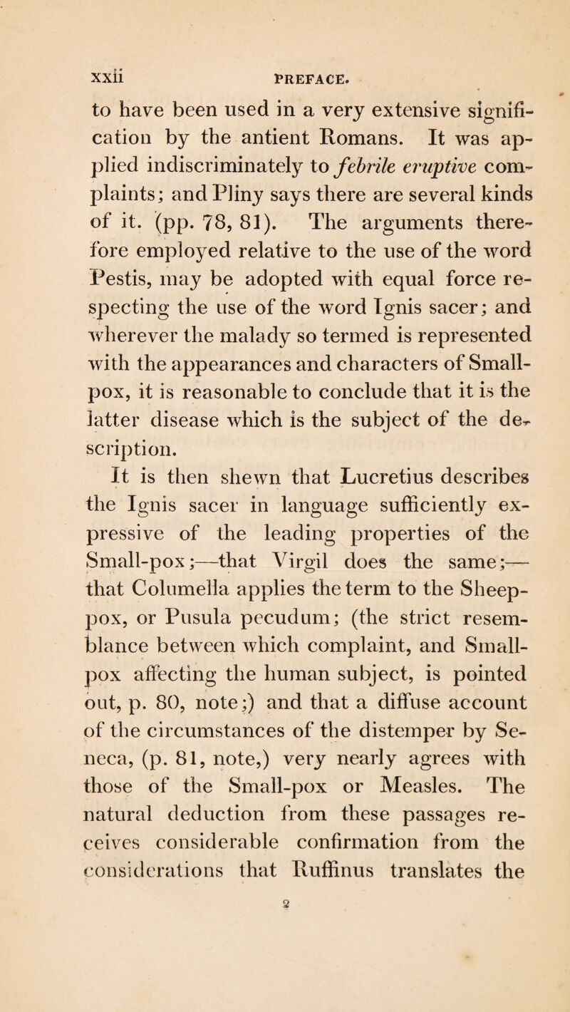 to have been used in a very extensive signifi¬ cation by the antient Romans. It was ap¬ plied indiscriminately to febrile eruptive com¬ plaints; and Pliny says there are several kinds of it. (pp. 78, 81). The arguments there¬ fore employed relative to the use of the word Pestis, may be adopted with equal force re¬ specting the use of the word Ignis sacer; and wherever the malady so termed is represented with the appearances and characters of Small¬ pox, it is reasonable to conclude that it is the latter disease which is the subject of the de^ scription. It is then shewn that Lucretius describes the Ignis sacer in language sufficiently ex¬ pressive of the leading properties of the Small-pox;—that Virgil does the same;— that Columella applies the term to the Sheep- pox, or Pusula pecudum; (the strict resem¬ blance between which complaint, and Small¬ pox affecting the human subject, is pointed out, p. 80, note;) and that a diffuse account of the circumstances of the distemper by Se¬ neca, (p. 81, note,) very nearly agrees with those of the Small-pox or Measles. The natural deduction from these passages re¬ ceives considerable confirmation from the considerations that Ruffinus translates the