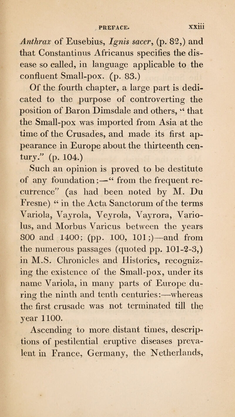 Anthrax of Eusebius, Ignis sacer, (p. 82,) and that Constantinus Africanus specifies the dis¬ ease so called, in language applicable to the confluent Small-pox. (p. 83.) Of the fourth chapter, a large part is dedi¬ cated to the purpose of controverting the position of Baron Dimsdale and others,1,6 that the Small-pox was imported from Asia at the time of the Crusades, and made its first ap¬ pearance in Europe about the thirteenth cen¬ tury/' (p. 104.) Such an opinion is proved to be destitute of any foundation;—“ from the frequent re¬ currence” (as had been noted by M. Du Fresne) 66 in the Acta Sanctorum of the terms Variola, Vayrola, Veyrola, Vayrora, Vario- lus, and Morbus Various between the years 800 and 1400; (pp. 100, 101;)—and from the numerous passages (quoted pp. 101-2-3,) in M.S. Chronicles and Histories, recogniz¬ ing the existence of the Small-pox, under its name Variola, in many parts of Europe du¬ ring the ninth and tenth centuries:—whereas the first crusade was not terminated till the year 1100. Ascending to more distant times, descrip¬ tions of pestilential eruptive diseases preva¬ lent in France, Germany, the Netherlands,