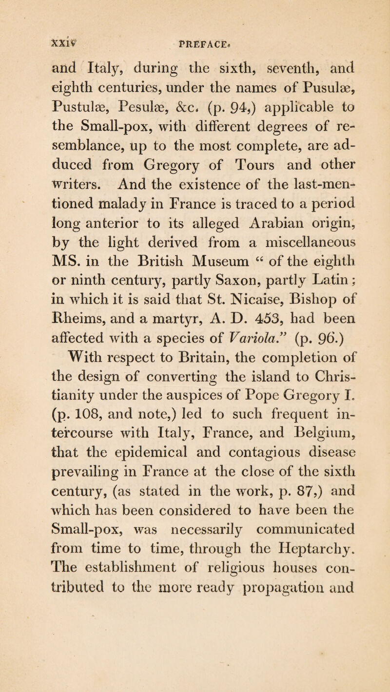 and Italy, during the sixth, seventh, and eighth centuries, under the names of Pusulae, Pustulae, Pesute, &c* (p* 94*) applicable to the Small-pox, with different degrees of re¬ semblance, up to the most complete, are ad¬ duced from Gregory of Tours and other writers. And the existence of the last-men¬ tioned malady in France is traced to a period long anterior to its alleged Arabian origin, by the light derived from a miscellaneous MS. in the British Museum “ of the eighth or ninth century, partly Saxon, partly Latin; in which it is said that St. Nicaise, Bishop of ftheims, and a martyr, A. D. 453, had been affected with a species of Variola” (p. 9b-) With respect to Britain, the completion of the design of converting the island to Chris¬ tianity under the auspices of Pope Gregory L (p. 108, and note,) led to such frequent in¬ tercourse with Italy, France, and Belgium, that the epidemical and contagious disease prevailing in France at the close of the sixth century, (as stated in the work, p. 87?) and which has been considered to have been the Small-pox, was necessarily communicated from time to time, through the Heptarchy. The establishment of religious houses con¬ tributed to the more ready propagation and