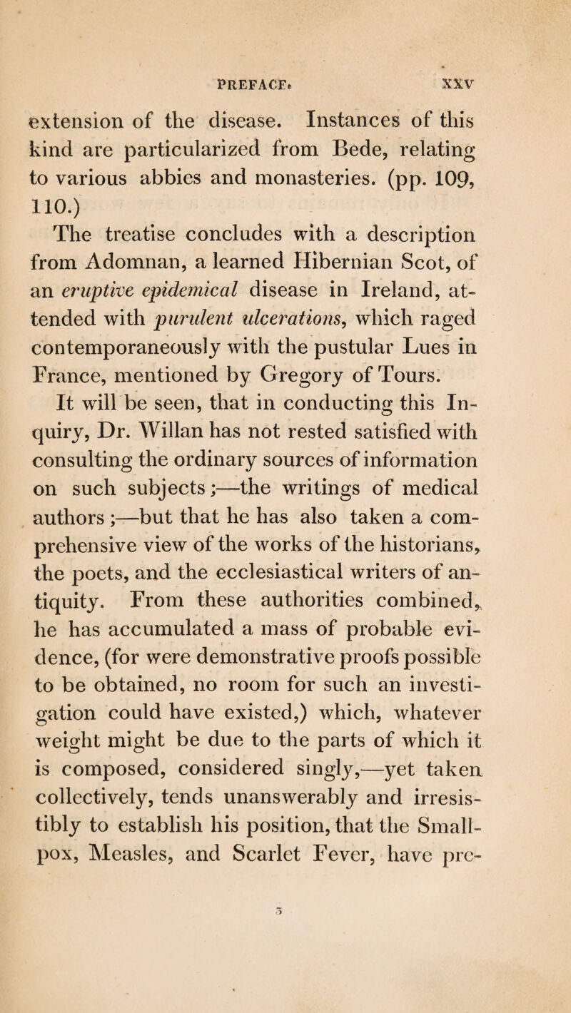 extension of the disease. Instances of this kind are particularized from Bede, relating to various abbies and monasteries, (pp. 109, 110.) The treatise concludes with a description from Adomnan, a learned Hibernian Scot, of an eruptive epidemical disease in Ireland, at¬ tended with purulent ulcerations, which raged contemporaneously with the pustular Lues in France, mentioned by Gregory of Tours. It will be seen, that in conducting this In¬ quiry, Dr. Willan has not rested satisfied with consulting the ordinary sources of information on such subjects;—the writings of medical authors ;—but that he has also taken a com¬ prehensive view of the works of the historians, the poets, and the ecclesiastical writers of an¬ tiquity. From these authorities combined, he has accumulated a mass of probable evi¬ dence, (for were demonstrative proofs possible to be obtained, no room for such an investi¬ gation could have existed,) which, whatever weight might be due to the parts of which it is composed, considered singly,—yet taken collectively, tends unanswerably and irresis¬ tibly to establish his position, that the Small¬ pox, Measles, and Scarlet Fever, have pro-